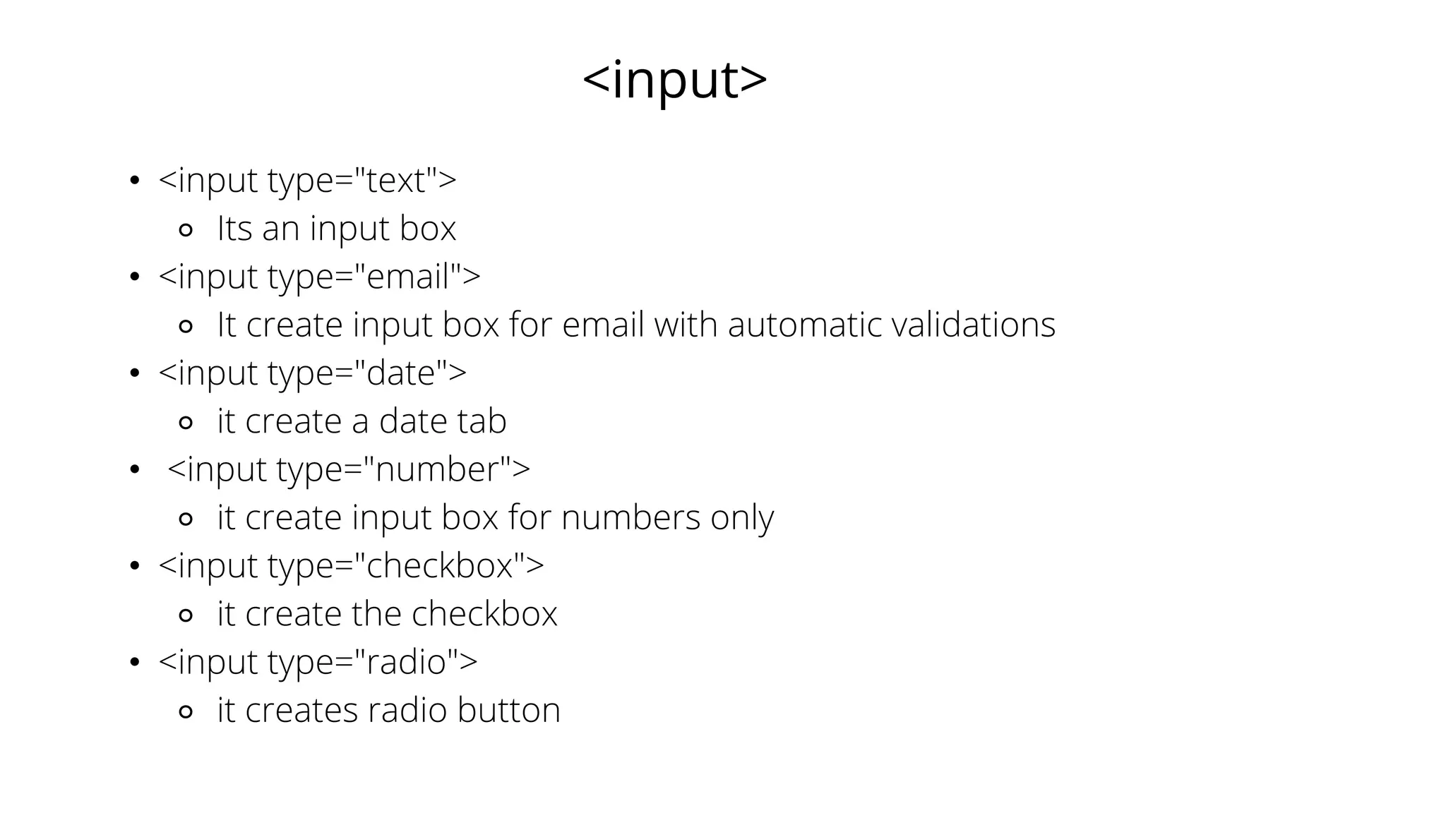 <input>
• <input type="text">
⚬ Its an input box
• <input type="email">
⚬ It create input box for email with automatic validations
• <input type="date">
⚬ it create a date tab
• <input type="number">
⚬ it create input box for numbers only
• <input type="checkbox">
⚬ it create the checkbox
• <input type="radio">
⚬ it creates radio button
 
