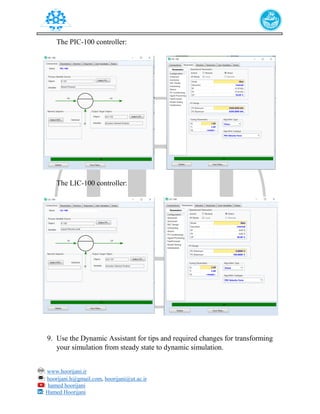 : www.hoorijani.ir
: hoorijani.h@gmail.com, hoorijani@ut.ac.ir
: hamed hoorijani
: Hamed Hoorijani
The PIC-100 controller:
The LIC-100 controller:
9. Use the Dynamic Assistant for tips and required changes for transforming
your simulation from steady state to dynamic simulation.
 