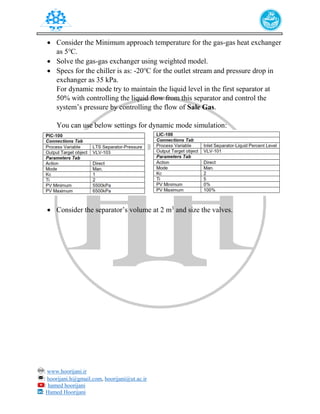 : www.hoorijani.ir
: hoorijani.h@gmail.com, hoorijani@ut.ac.ir
: hamed hoorijani
: Hamed Hoorijani
 Consider the Minimum approach temperature for the gas-gas heat exchanger
as 5℃.
 Solve the gas-gas exchanger using weighted model.
 Specs for the chiller is as: -20℃ for the outlet stream and pressure drop in
exchanger as 35 kPa.
For dynamic mode try to maintain the liquid level in the first separator at
50% with controlling the liquid flow from this separator and control the
system’s pressure by controlling the flow of Sale Gas.
You can use below settings for dynamic mode simulation:
 Consider the separator’s volume at 2 m3
and size the valves.
 