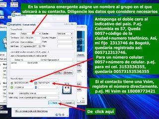 En la ventana emergente asigne un nombre al grupo en el que ubicará a su contacto. Diligencie los datos que considere necesarios Anteponga el doble cero al indicativo del país. P.ej. Colombia es 57, Queda 0057+código de la ciudad+numero telefónico. Así, mi fijo  2313746 de Bogotá, quedaría registrado así: 005712313746. Para un número celular: 0057+número de celular. p.ej. para mi cel. 3153536355, quedaría 00573153536355 Si el contacto tiene una Vsim,  registre el número directamente.  p.ej. Mi Vsim es 18008773421 De  click aquí 