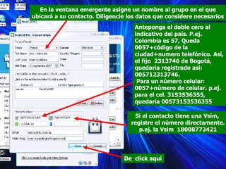 En la ventana emergente asigne un nombre al grupo en el que ubicará a su contacto. Diligencie los datos que considere necesarios Anteponga el doble cero al indicativo del país. P.ej. Colombia es 57, Queda 0057+código de la ciudad+numero telefónico. Así, el fijo  2313746 de Bogotá, quedaría registrado así: 005712313746. Para un número celular: 0057+número de celular. p.ej. para el cel. 3153536355, quedaría 00573153536355 Si el contacto tiene una Vsim,  registre el número directamente.  p.ej. la Vsim  18008773421 De  click aquí 