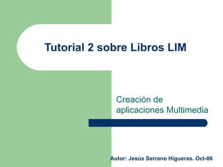 Tutorial 2 sobre Libros LIM  Creación de aplicaciones Multimedia Autor: Jesús Serrano Higueras. Oct-06 