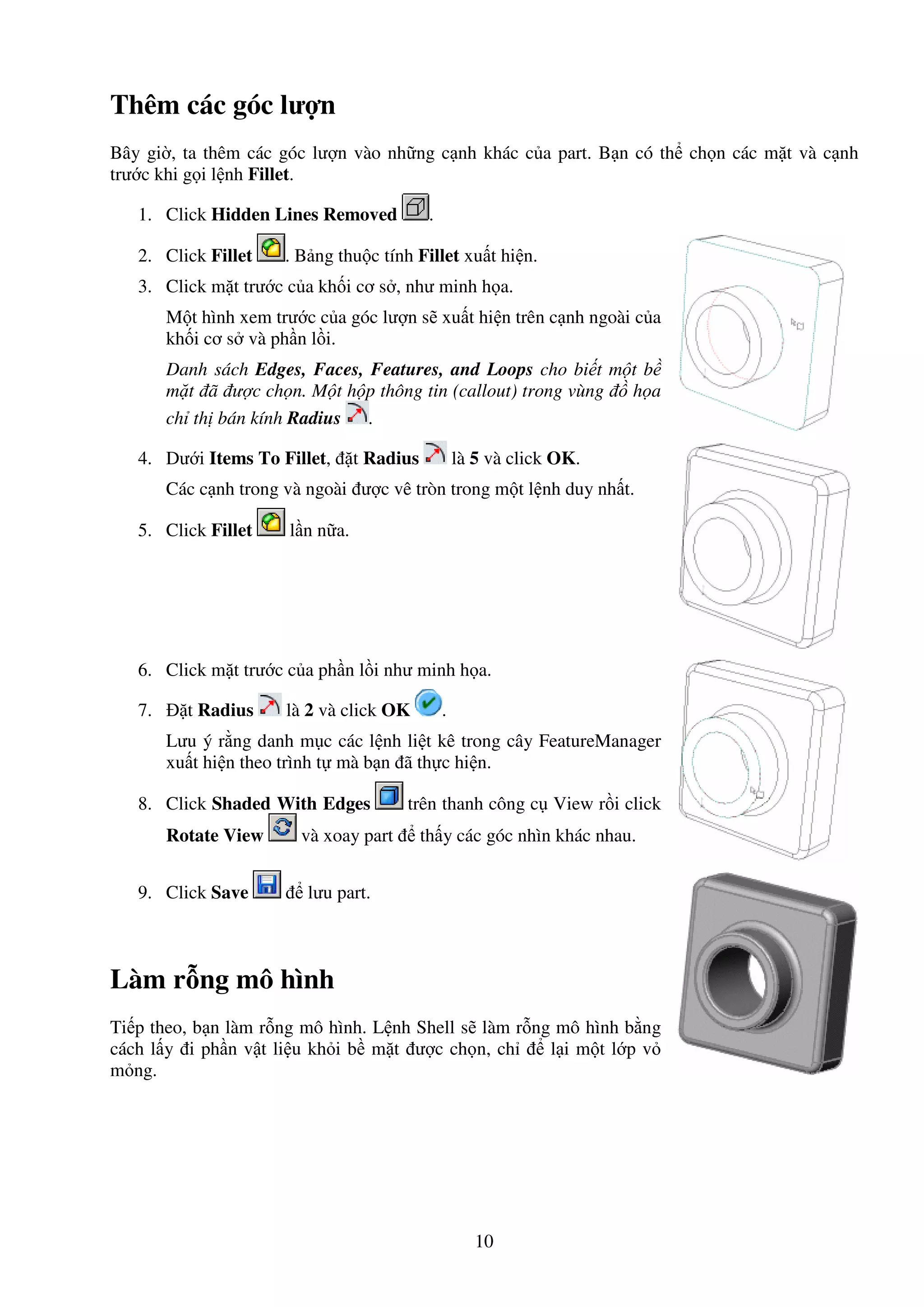 10
Thêm các góc lư n
Bây gi , ta thêm các góc lư n vào nh ng c nh khác c a part. B n có th ch n các m t và c nh
trư c khi g i l nh Fillet.
1. Click Hidden Lines Removed .
2. Click Fillet . B ng thu c tính Fillet xu t hi n.
3. Click m t trư c c a kh i cơ s , như minh h a.
M t hình xem trư c c a góc lư n s xu t hi n trên c nh ngoài c a
kh i cơ s và ph n l i.
Danh sách Edges, Faces, Features, and Loops cho bi t m t b
m t ã ư c ch n. M t h p thông tin (callout) trong vùng h a
ch th bán kính Radius .
4. Dư i Items To Fillet, t Radius là 5 và click OK.
Các c nh trong và ngoài ư c vê tròn trong m t l nh duy nh t.
5. Click Fillet l n n a.
6. Click m t trư c c a ph n l i như minh h a.
7. t Radius là 2 và click OK .
Lưu ý r ng danh m c các l nh li t kê trong cây FeatureManager
xu t hi n theo trình t mà b n ã th c hi n.
8. Click Shaded With Edges trên thanh công c View r i click
Rotate View và xoay part th y các góc nhìn khác nhau.
9. Click Save lưu part.
Làm r ng mô hình
Ti p theo, b n làm r ng mô hình. L nh Shell s làm r ng mô hình b ng
cách l y i ph n v t li u kh i b m t ư c ch n, ch l i m t l p v
m ng.
 