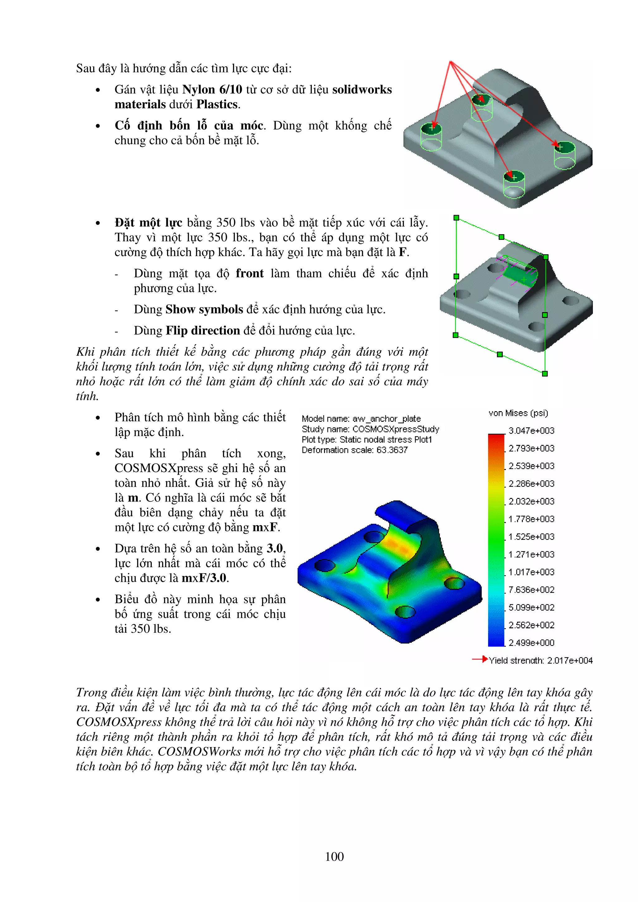 100
Sau ây là hư ng d n các tìm l c c c i:
• Gán v t li u Nylon 6/10 t cơ s d li u solidworks
materials dư i Plastics.
• C nh b n l c a móc. Dùng m t kh ng ch
chung cho c b n b m t l .
• t m t l c b ng 350 lbs vào b m t ti p xúc v i cái l y.
Thay vì m t l c 350 lbs., b n có th áp d ng m t l c có
cư ng thích h p khác. Ta hãy g i l c mà b n t là F.
- Dùng m t t a front làm tham chi u xác nh
phương c a l c.
- Dùng Show symbols xác nh hư ng c a l c.
- Dùng Flip direction i hư ng c a l c.
Khi phân tích thi t k b ng các phương pháp g n úng v i m t
kh i lư ng tính toán l n, vi c s d ng nh ng cư ng t i tr ng r t
nh ho c r t l n có th làm gi m chính xác do sai s c a máy
tính.
• Phân tích mô hình b ng các thi t
l p m c nh.
• Sau khi phân tích xong,
COSMOSXpress s ghi h s an
toàn nh nh t. Gi s h s này
là m. Có nghĩa là cái móc s b t
u biên d ng ch y n u ta t
m t l c có cư ng b ng mxF.
• D a trên h s an toàn b ng 3.0,
l c l n nh t mà cái móc có th
ch u ư c là mxF/3.0.
• Bi u này minh h a s phân
b ng su t trong cái móc ch u
t i 350 lbs.
Trong i u ki n làm vi c bình thư ng, l c tác ng lên cái móc là do l c tác ng lên tay khóa gây
ra. t v n v l c t i a mà ta có th tác ng m t cách an toàn lên tay khóa là r t th c t .
COSMOSXpress không th tr l i câu h i này vì nó không h tr cho vi c phân tích các t h p. Khi
tách riêng m t thành ph n ra kh i t h p phân tích, r t khó mô t úng t i tr ng và các i u
ki n biên khác. COSMOSWorks m i h tr cho vi c phân tích các t h p và vì v y b n có th phân
tích toàn b t h p b ng vi c t m t l c lên tay khóa.
 
