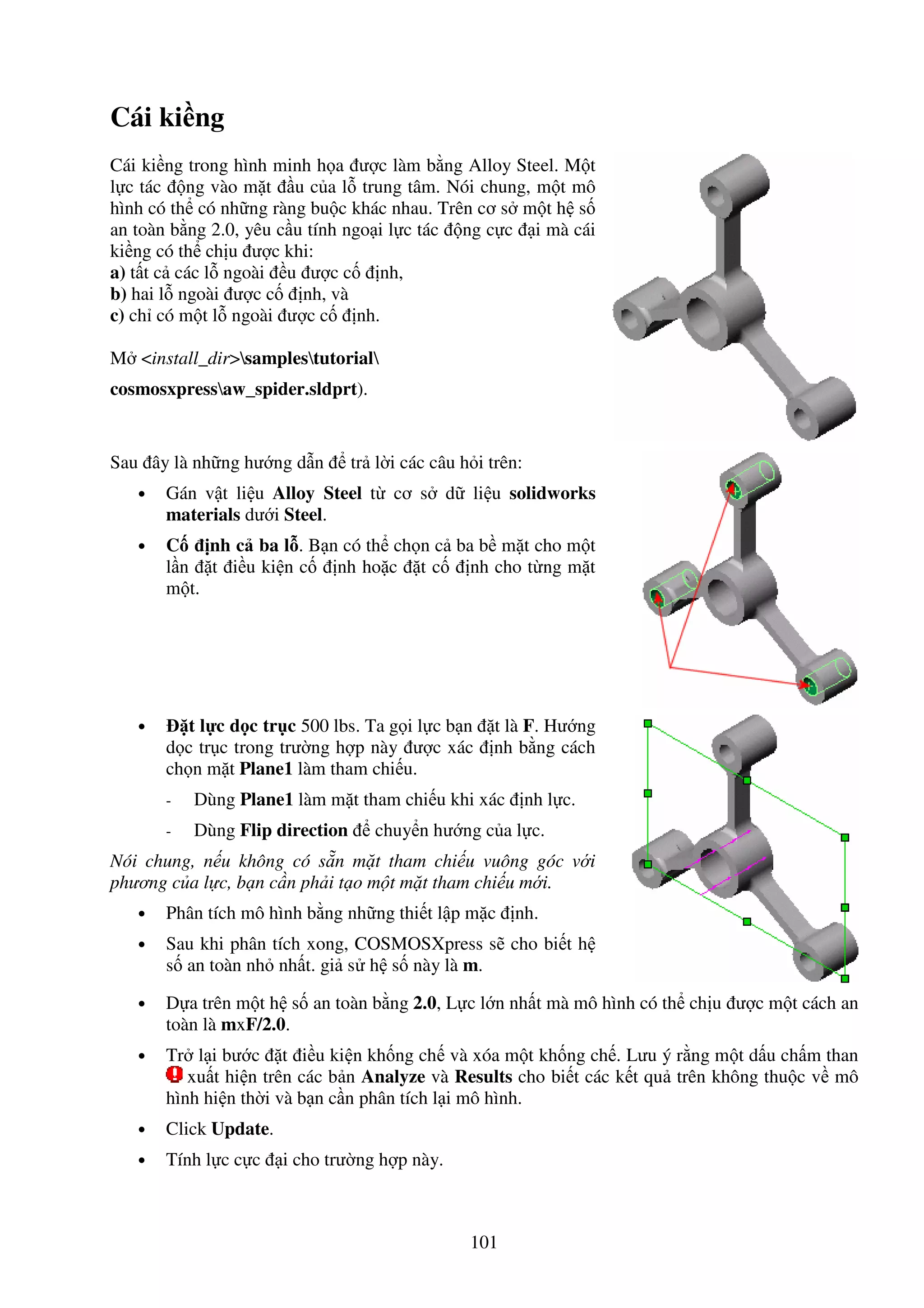 101
Cái ki ng
Cái ki ng trong hình minh h a ư c làm b ng Alloy Steel. M t
l c tác ng vào m t u c a l trung tâm. Nói chung, m t mô
hình có th có nh ng ràng bu c khác nhau. Trên cơ s m t h s
an toàn b ng 2.0, yêu c u tính ngo i l c tác ng c c i mà cái
ki ng có th ch u ư c khi:
a) t t c các l ngoài u ư c c nh,
b) hai l ngoài ư c c nh, và
c) ch có m t l ngoài ư c c nh.
M <install_dir>samplestutorial
cosmosxpressaw_spider.sldprt).
Sau ây là nh ng hư ng d n tr l i các câu h i trên:
• Gán v t li u Alloy Steel t cơ s d li u solidworks
materials dư i Steel.
• C nh c ba l . B n có th ch n c ba b m t cho m t
l n t i u ki n c nh ho c t c nh cho t ng m t
m t.
• t l c d c tr c 500 lbs. Ta g i l c b n t là F. Hư ng
d c tr c trong trư ng h p này ư c xác nh b ng cách
ch n m t Plane1 làm tham chi u.
- Dùng Plane1 làm m t tham chi u khi xác nh l c.
- Dùng Flip direction chuy n hư ng c a l c.
Nói chung, n u không có s n m t tham chi u vuông góc v i
phương c a l c, b n c n ph i t o m t m t tham chi u m i.
• Phân tích mô hình b ng nh ng thi t l p m c nh.
• Sau khi phân tích xong, COSMOSXpress s cho bi t h
s an toàn nh nh t. gi s h s này là m.
• D a trên m t h s an toàn b ng 2.0, L c l n nh t mà mô hình có th ch u ư c m t cách an
toàn là mxF/2.0.
• Tr l i bư c t i u ki n kh ng ch và xóa m t kh ng ch . Lưu ý r ng m t d u ch m than
xu t hi n trên các b n Analyze và Results cho bi t các k t qu trên không thu c v mô
hình hi n th i và b n c n phân tích l i mô hình.
• Click Update.
• Tính l c c c i cho trư ng h p này.
 