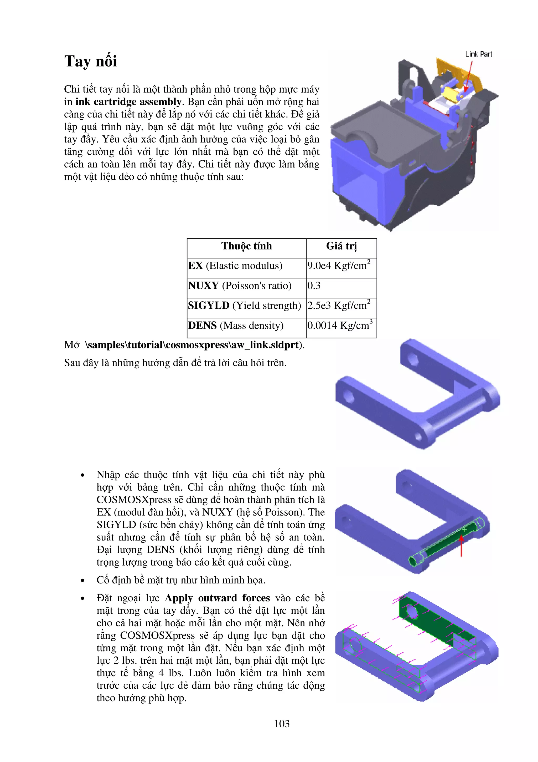 103
Tay n i
Chi ti t tay n i là m t thành ph n nh trong h p m c máy
in ink cartridge assembly. B n c n ph i u n m r ng hai
càng c a chi ti t này l p nó v i các chi ti t khác. gi
l p quá trình này, b n s t m t l c vuông góc v i các
tay y. Yêu c u xác nh nh hư ng c a vi c lo i b gân
tăng cư ng i v i l c l n nh t mà b n có th t m t
cách an toàn lên m i tay y. Chi ti t này ư c làm b ng
m t v t li u d o có nh ng thu c tính sau:
Thu c tính Giá tr
EX (Elastic modulus) 9.0e4 Kgf/cm2
NUXY (Poisson's ratio) 0.3
SIGYLD (Yield strength) 2.5e3 Kgf/cm2
DENS (Mass density) 0.0014 Kg/cm3
M samplestutorialcosmosxpressaw_link.sldprt).
Sau ây là nh ng hư ng d n tr l i câu h i trên.
• Nh p các thu c tính v t li u c a chi ti t này phù
h p v i b ng trên. Ch c n nh ng thu c tính mà
COSMOSXpress s dùng hoàn thành phân tích là
EX (modul àn h i), và NUXY (h s Poisson). The
SIGYLD (s c b n ch y) không c n tính toán ng
su t nhưng c n tính s phân b h s an toàn.
i lư ng DENS (kh i lư ng riêng) dùng tính
tr ng lư ng trong báo cáo k t qu cu i cùng.
• C nh b m t tr như hình minh h a.
• t ngo i l c Apply outward forces vào các b
m t trong c a tay y. B n có th t l c m t l n
cho c hai m t ho c m i l n cho m t m t. Nên nh
r ng COSMOSXpress s áp d ng l c b n t cho
t ng m t trong m t l n t. N u b n xác nh m t
l c 2 lbs. trên hai m t m t l n, b n ph i t m t l c
th c t b ng 4 lbs. Luôn luôn ki m tra hình xem
trư c c a các l c m b o r ng chúng tác ng
theo hư ng phù h p.
 