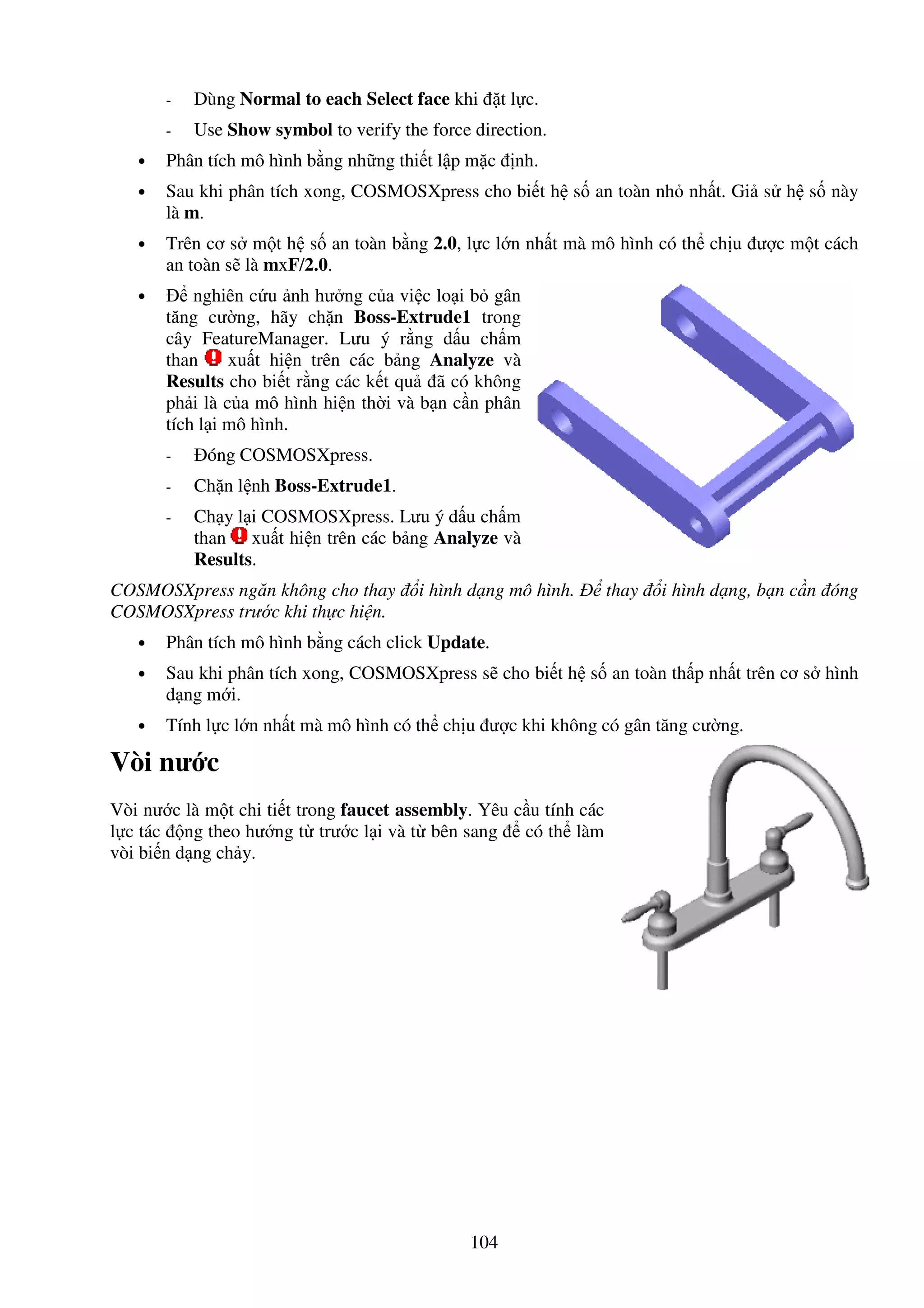 104
- Dùng Normal to each Select face khi t l c.
- Use Show symbol to verify the force direction.
• Phân tích mô hình b ng nh ng thi t l p m c nh.
• Sau khi phân tích xong, COSMOSXpress cho bi t h s an toàn nh nh t. Gi s h s này
là m.
• Trên cơ s m t h s an toàn b ng 2.0, l c l n nh t mà mô hình có th ch u ư c m t cách
an toàn s là mxF/2.0.
• nghiên c u nh hư ng c a vi c lo i b gân
tăng cư ng, hãy ch n Boss-Extrude1 trong
cây FeatureManager. Lưu ý r ng d u ch m
than xu t hi n trên các b ng Analyze và
Results cho bi t r ng các k t qu ã có không
ph i là c a mô hình hi n th i và b n c n phân
tích l i mô hình.
- óng COSMOSXpress.
- Ch n l nh Boss-Extrude1.
- Ch y l i COSMOSXpress. Lưu ý d u ch m
than xu t hi n trên các b ng Analyze và
Results.
COSMOSXpress ngăn không cho thay i hình d ng mô hình. thay i hình d ng, b n c n óng
COSMOSXpress trư c khi th c hi n.
• Phân tích mô hình b ng cách click Update.
• Sau khi phân tích xong, COSMOSXpress s cho bi t h s an toàn th p nh t trên cơ s hình
d ng m i.
• Tính l c l n nh t mà mô hình có th ch u ư c khi không có gân tăng cư ng.
Vòi nư c
Vòi nư c là m t chi ti t trong faucet assembly. Yêu c u tính các
l c tác ng theo hư ng t trư c l i và t bên sang có th làm
vòi bi n d ng ch y.
 