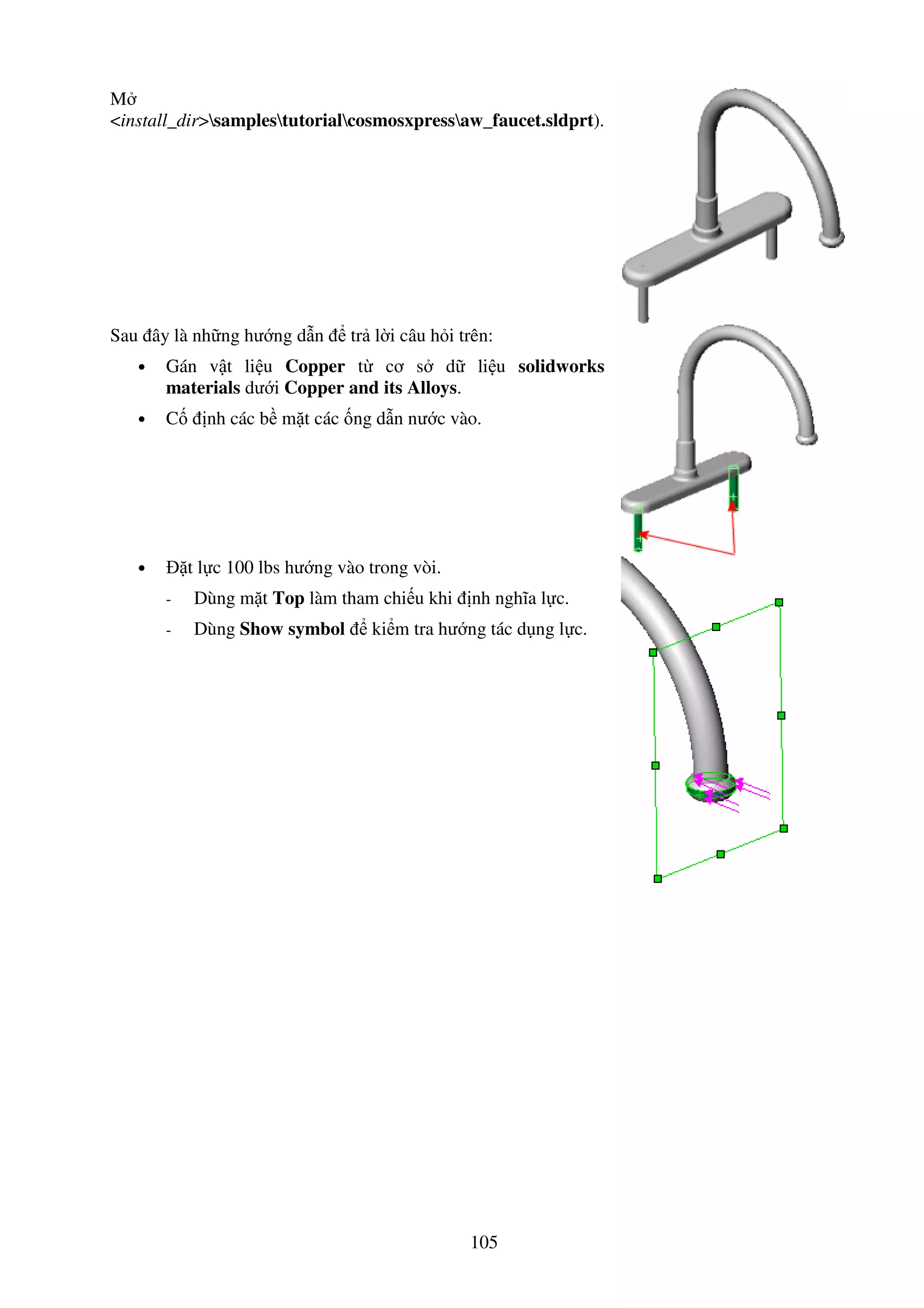 105
M
<install_dir>samplestutorialcosmosxpressaw_faucet.sldprt).
Sau ây là nh ng hư ng d n tr l i câu h i trên:
• Gán v t li u Copper t cơ s d li u solidworks
materials dư i Copper and its Alloys.
• C nh các b m t các ng d n nư c vào.
• t l c 100 lbs hư ng vào trong vòi.
- Dùng m t Top làm tham chi u khi nh nghĩa l c.
- Dùng Show symbol ki m tra hư ng tác d ng l c.
 