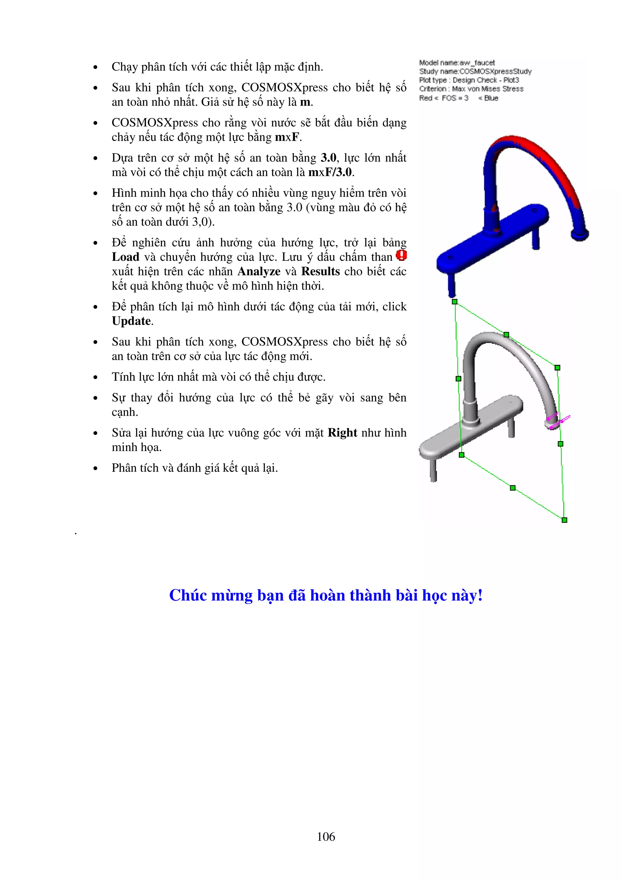 106
• Ch y phân tích v i các thi t l p m c nh.
• Sau khi phân tích xong, COSMOSXpress cho bi t h s
an toàn nh nh t. Gi s h s này là m.
• COSMOSXpress cho r ng vòi nư c s b t u bi n d ng
ch y n u tác ng m t l c b ng mxF.
• D a trên cơ s m t h s an toàn b ng 3.0, l c l n nh t
mà vòi có th ch u m t cách an toàn là mxF/3.0.
• Hình minh h a cho th y có nhi u vùng nguy hi m trên vòi
trên cơ s m t h s an toàn b ng 3.0 (vùng màu có h
s an toàn dư i 3,0).
• nghiên c u nh hư ng c a hư ng l c, tr l i b ng
Load và chuy n hư ng c a l c. Lưu ý d u ch m than
xu t hi n trên các nhãn Analyze và Results cho bi t các
k t qu không thu c v mô hình hi n th i.
• phân tích l i mô hình dư i tác ng c a t i m i, click
Update.
• Sau khi phân tích xong, COSMOSXpress cho bi t h s
an toàn trên cơ s c a l c tác ng m i.
• Tính l c l n nh t mà vòi có th ch u ư c.
• S thay i hư ng c a l c có th b gãy vòi sang bên
c nh.
• S a l i hư ng c a l c vuông góc v i m t Right như hình
minh h a.
• Phân tích và ánh giá k t qu l i.
.
Chúc m ng b n ã hoàn thành bài h c này!
 