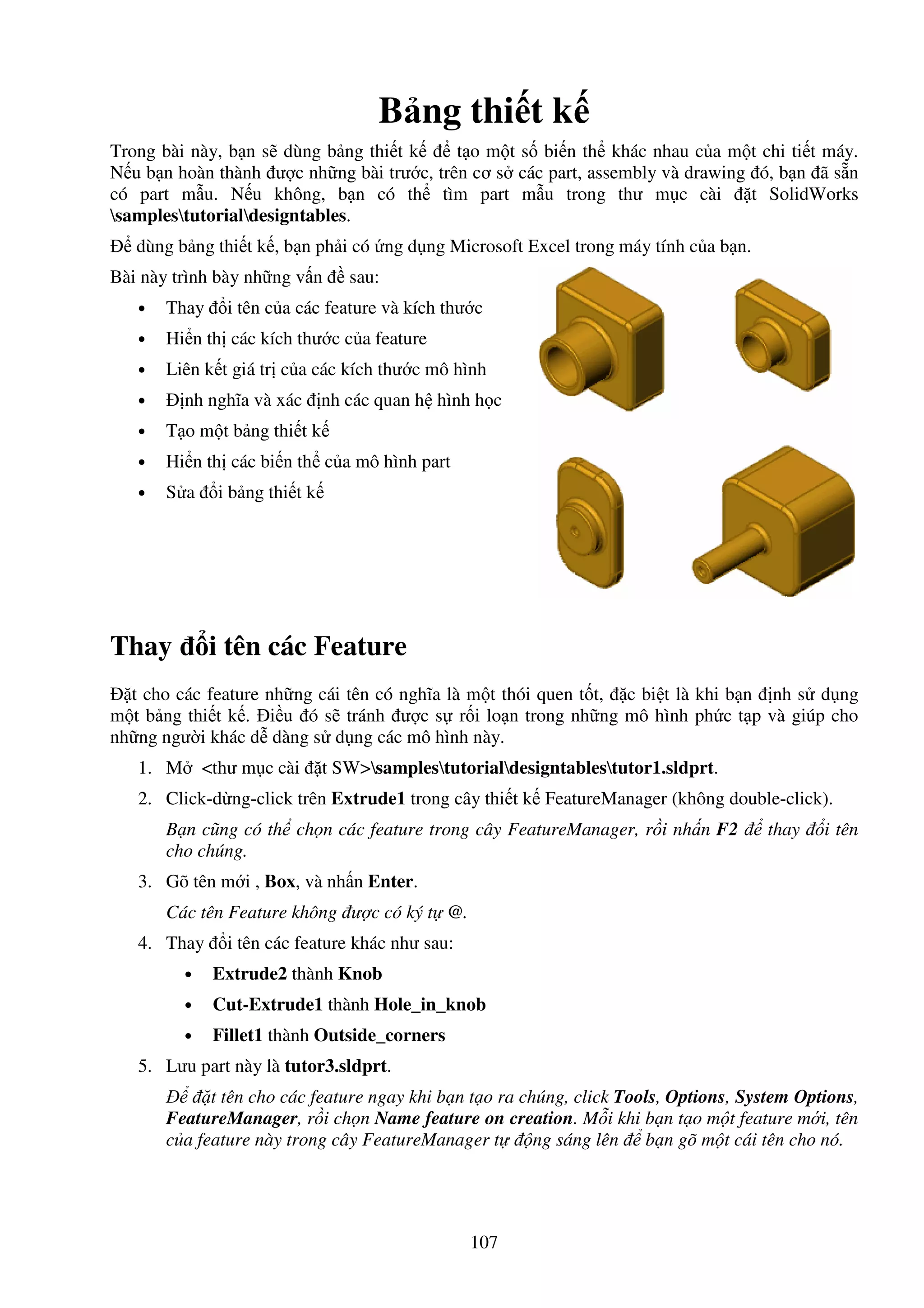 107
B ng thi t k
Trong bài này, b n s dùng b ng thi t k t o m t s bi n th khác nhau c a m t chi ti t máy.
N u b n hoàn thành ư c nh ng bài trư c, trên cơ s các part, assembly và drawing ó, b n ã s n
có part m u. N u không, b n có th tìm part m u trong thư m c cài t SolidWorks
samplestutorialdesigntables.
dùng b ng thi t k , b n ph i có ng d ng Microsoft Excel trong máy tính c a b n.
Bài này trình bày nh ng v n sau:
• Thay i tên c a các feature và kích thư c
• Hi n th các kích thư c c a feature
• Liên k t giá tr c a các kích thư c mô hình
• nh nghĩa và xác nh các quan h hình h c
• T o m t b ng thi t k
• Hi n th các bi n th c a mô hình part
• S a i b ng thi t k
Thay i tên các Feature
t cho các feature nh ng cái tên có nghĩa là m t thói quen t t, c bi t là khi b n nh s d ng
m t b ng thi t k . i u ó s tránh ư c s r i lo n trong nh ng mô hình ph c t p và giúp cho
nh ng ngư i khác d dàng s d ng các mô hình này.
1. M <thư m c cài t SW>samplestutorialdesigntablestutor1.sldprt.
2. Click-d ng-click trên Extrude1 trong cây thi t k FeatureManager (không double-click).
B n cũng có th ch n các feature trong cây FeatureManager, r i nh n F2 thay i tên
cho chúng.
3. Gõ tên m i , Box, và nh n Enter.
Các tên Feature không ư c có ký t @.
4. Thay i tên các feature khác như sau:
• Extrude2 thành Knob
• Cut-Extrude1 thành Hole_in_knob
• Fillet1 thành Outside_corners
5. Lưu part này là tutor3.sldprt.
t tên cho các feature ngay khi b n t o ra chúng, click Tools, Options, System Options,
FeatureManager, r i ch n Name feature on creation. M i khi b n t o m t feature m i, tên
c a feature này trong cây FeatureManager t ng sáng lên b n gõ m t cái tên cho nó.
 