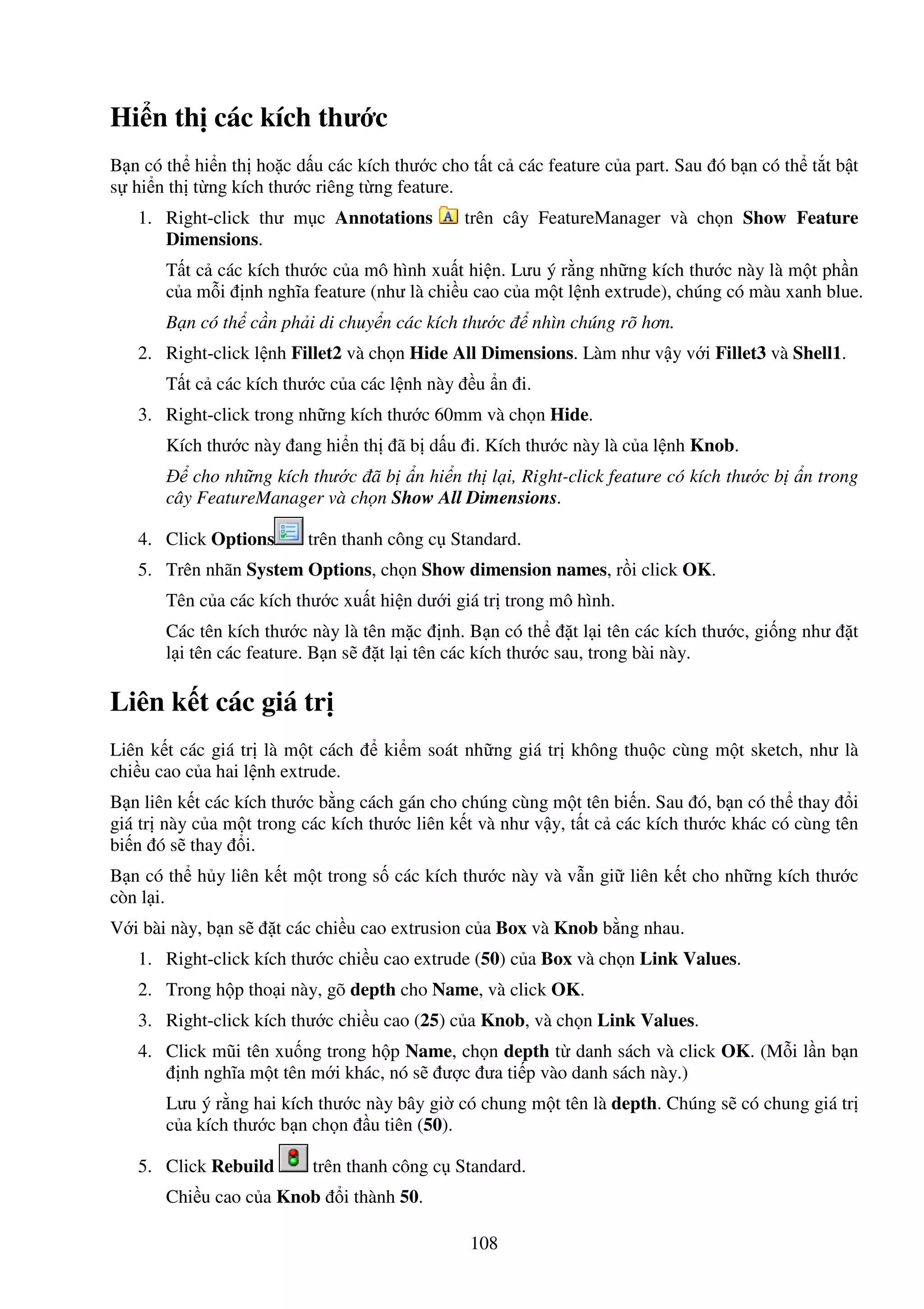 108
Hi n th các kích thư c
B n có th hi n th ho c d u các kích thư c cho t t c các feature c a part. Sau ó b n có th t t b t
s hi n th t ng kích thư c riêng t ng feature.
1. Right-click thư m c Annotations trên cây FeatureManager và ch n Show Feature
Dimensions.
T t c các kích thư c c a mô hình xu t hi n. Lưu ý r ng nh ng kích thư c này là m t ph n
c a m i nh nghĩa feature (như là chi u cao c a m t l nh extrude), chúng có màu xanh blue.
B n có th c n ph i di chuy n các kích thư c nhìn chúng rõ hơn.
2. Right-click l nh Fillet2 và ch n Hide All Dimensions. Làm như v y v i Fillet3 và Shell1.
T t c các kích thư c c a các l nh này u n i.
3. Right-click trong nh ng kích thư c 60mm và ch n Hide.
Kích thư c này ang hi n th ã b d u i. Kích thư c này là c a l nh Knob.
cho nh ng kích thư c ã b n hi n th l i, Right-click feature có kích thư c b n trong
cây FeatureManager và ch n Show All Dimensions.
4. Click Options trên thanh công c Standard.
5. Trên nhãn System Options, ch n Show dimension names, r i click OK.
Tên c a các kích thư c xu t hi n dư i giá tr trong mô hình.
Các tên kích thư c này là tên m c nh. B n có th t l i tên các kích thư c, gi ng như t
l i tên các feature. B n s t l i tên các kích thư c sau, trong bài này.
Liên k t các giá tr
Liên k t các giá tr là m t cách ki m soát nh ng giá tr không thu c cùng m t sketch, như là
chi u cao c a hai l nh extrude.
B n liên k t các kích thư c b ng cách gán cho chúng cùng m t tên bi n. Sau ó, b n có th thay i
giá tr này c a m t trong các kích thư c liên k t và như v y, t t c các kích thư c khác có cùng tên
bi n ó s thay i.
B n có th h y liên k t m t trong s các kích thư c này và v n gi liên k t cho nh ng kích thư c
còn l i.
V i bài này, b n s t các chi u cao extrusion c a Box và Knob b ng nhau.
1. Right-click kích thư c chi u cao extrude (50) c a Box và ch n Link Values.
2. Trong h p tho i này, gõ depth cho Name, và click OK.
3. Right-click kích thư c chi u cao (25) c a Knob, và ch n Link Values.
4. Click mũi tên xu ng trong h p Name, ch n depth t danh sách và click OK. (M i l n b n
nh nghĩa m t tên m i khác, nó s ư c ưa ti p vào danh sách này.)
Lưu ý r ng hai kích thư c này bây gi có chung m t tên là depth. Chúng s có chung giá tr
c a kích thư c b n ch n u tiên (50).
5. Click Rebuild trên thanh công c Standard.
Chi u cao c a Knob i thành 50.
 