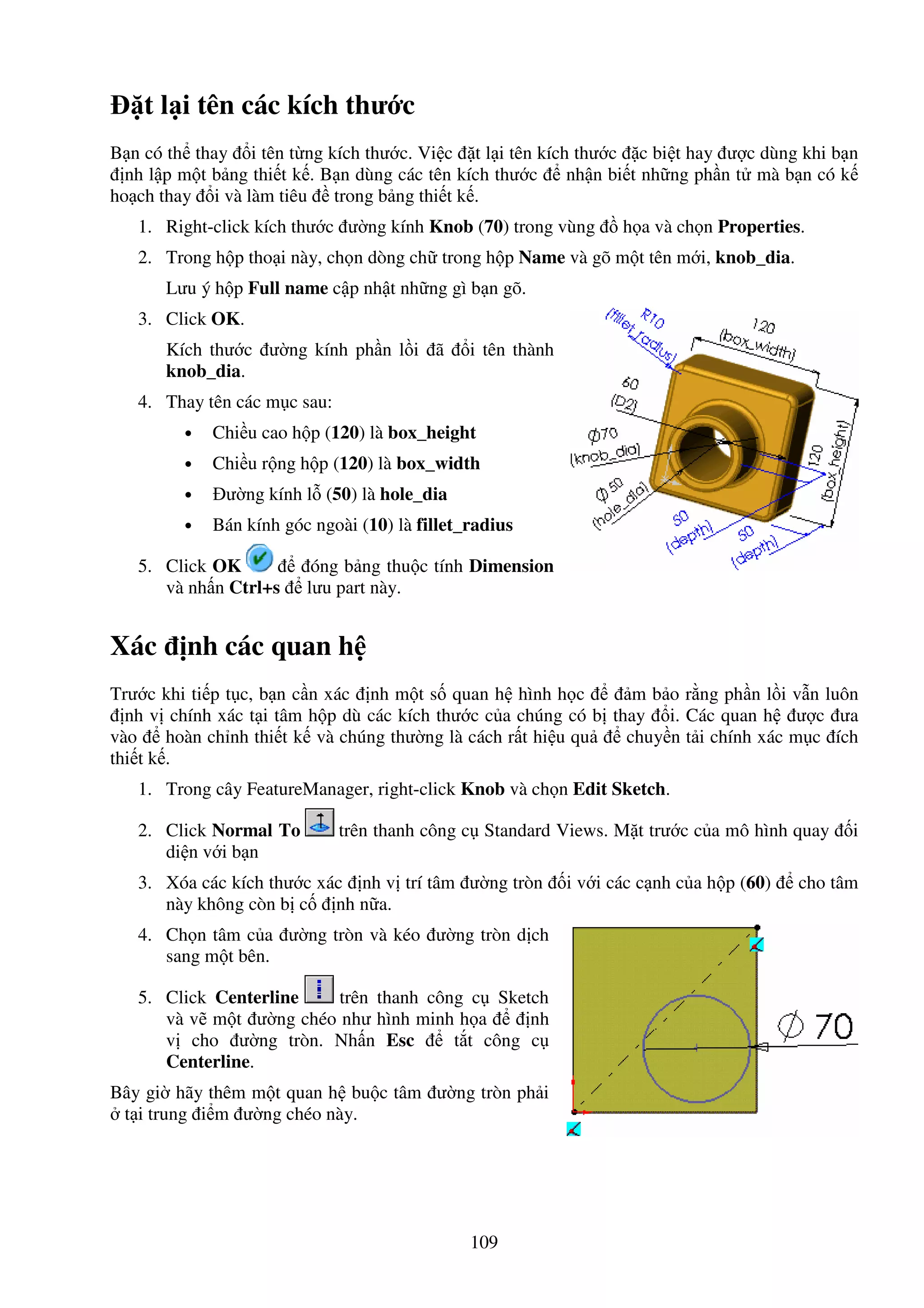 109
t l i tên các kích thư c
B n có th thay i tên t ng kích thư c. Vi c t l i tên kích thư c c bi t hay ư c dùng khi b n
nh l p m t b ng thi t k . B n dùng các tên kích thư c nh n bi t nh ng ph n t mà b n có k
ho ch thay i và làm tiêu trong b ng thi t k .
1. Right-click kích thư c ư ng kính Knob (70) trong vùng h a và ch n Properties.
2. Trong h p tho i này, ch n dòng ch trong h p Name và gõ m t tên m i, knob_dia.
Lưu ý h p Full name c p nh t nh ng gì b n gõ.
3. Click OK.
Kích thư c ư ng kính ph n l i ã i tên thành
knob_dia.
4. Thay tên các m c sau:
• Chi u cao h p (120) là box_height
• Chi u r ng h p (120) là box_width
• ư ng kính l (50) là hole_dia
• Bán kính góc ngoài (10) là fillet_radius
5. Click OK óng b ng thu c tính Dimension
và nh n Ctrl+s lưu part này.
Xác nh các quan h
Trư c khi ti p t c, b n c n xác nh m t s quan h hình h c m b o r ng ph n l i v n luôn
nh v chính xác t i tâm h p dù các kích thư c c a chúng có b thay i. Các quan h ư c ưa
vào hoàn ch nh thi t k và chúng thư ng là cách r t hi u qu chuy n t i chính xác m c ích
thi t k .
1. Trong cây FeatureManager, right-click Knob và ch n Edit Sketch.
2. Click Normal To trên thanh công c Standard Views. M t trư c c a mô hình quay i
di n v i b n
3. Xóa các kích thư c xác nh v trí tâm ư ng tròn i v i các c nh c a h p (60) cho tâm
này không còn b c nh n a.
4. Ch n tâm c a ư ng tròn và kéo ư ng tròn d ch
sang m t bên.
5. Click Centerline trên thanh công c Sketch
và v m t ư ng chéo như hình minh h a nh
v cho ư ng tròn. Nh n Esc t t công c
Centerline.
Bây gi hãy thêm m t quan h bu c tâm ư ng tròn ph i
t i trung i m ư ng chéo này.
 