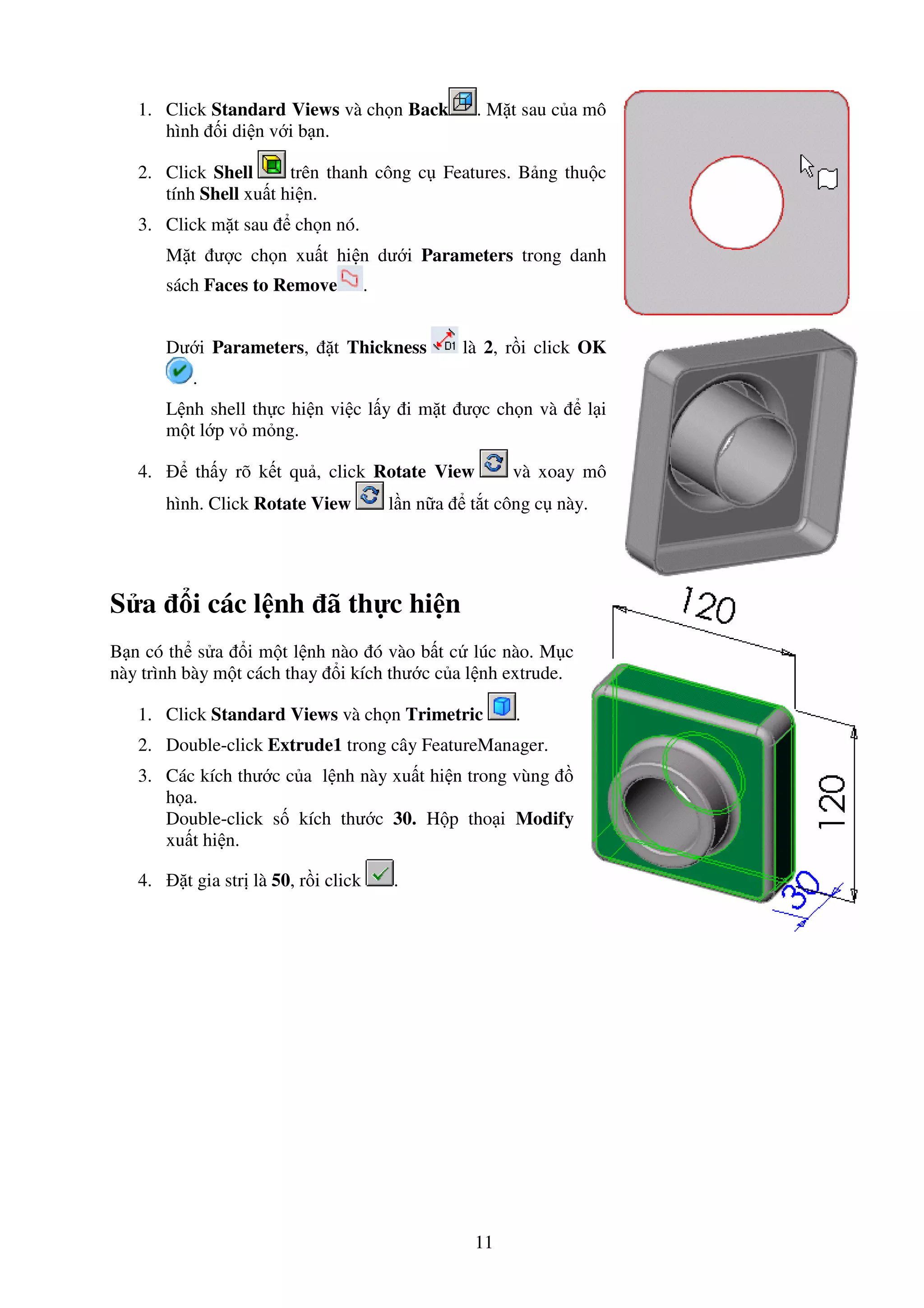 11
1. Click Standard Views và ch n Back . M t sau c a mô
hình i di n v i b n.
2. Click Shell trên thanh công c Features. B ng thu c
tính Shell xu t hi n.
3. Click m t sau ch n nó.
M t ư c ch n xu t hi n dư i Parameters trong danh
sách Faces to Remove .
Dư i Parameters, t Thickness là 2, r i click OK
.
L nh shell th c hi n vi c l y i m t ư c ch n và l i
m t l p v m ng.
4. th y rõ k t qu , click Rotate View và xoay mô
hình. Click Rotate View l n n a t t công c này.
S a i các l nh ã th c hi n
B n có th s a i m t l nh nào ó vào b t c lúc nào. M c
này trình bày m t cách thay i kích thư c c a l nh extrude.
1. Click Standard Views và ch n Trimetric .
2. Double-click Extrude1 trong cây FeatureManager.
3. Các kích thư c c a l nh này xu t hi n trong vùng
h a.
Double-click s kích thư c 30. H p tho i Modify
xu t hi n.
4. t gia str là 50, r i click .
 