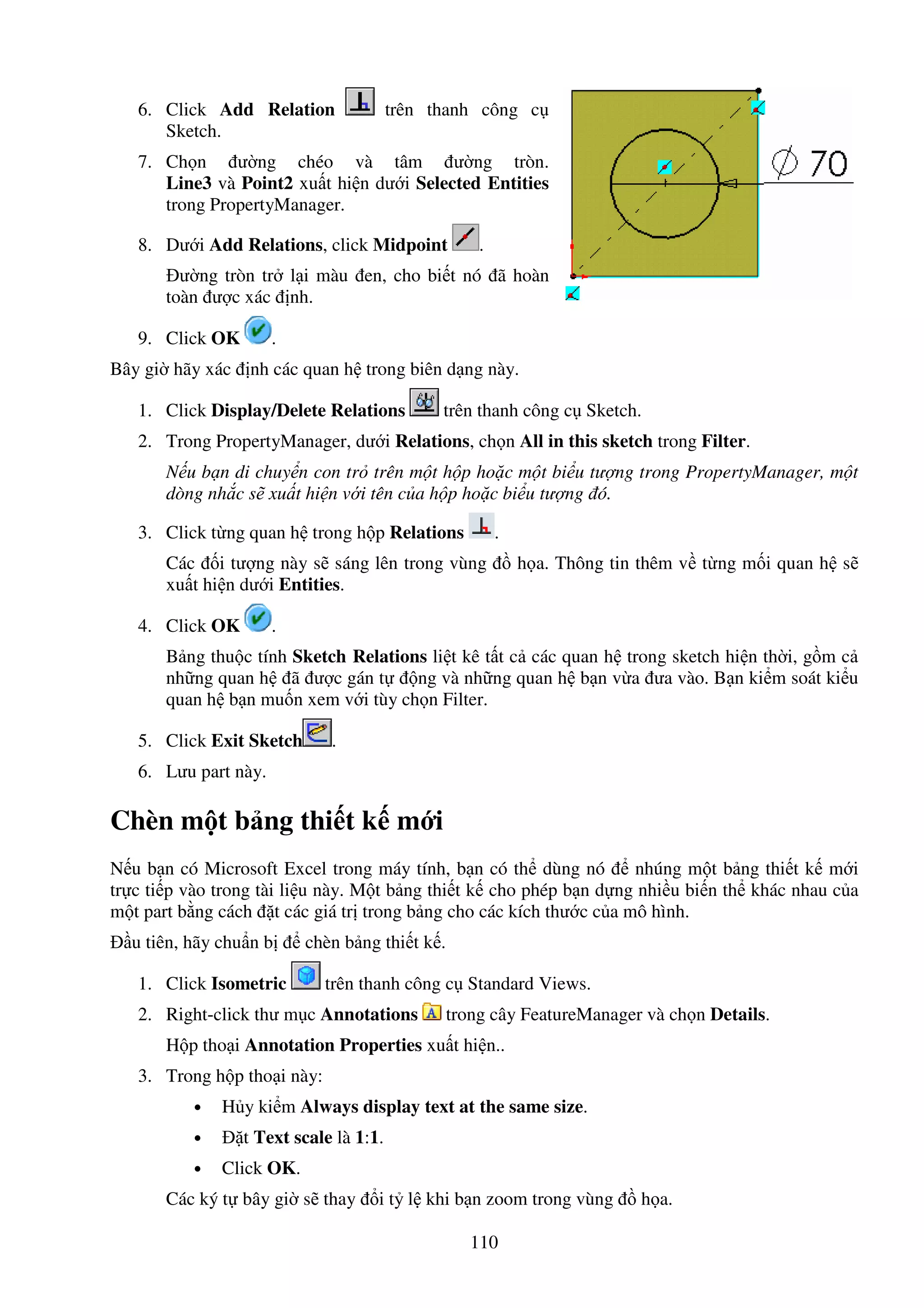 110
6. Click Add Relation trên thanh công c
Sketch.
7. Ch n ư ng chéo và tâm ư ng tròn.
Line3 và Point2 xu t hi n dư i Selected Entities
trong PropertyManager.
8. Dư i Add Relations, click Midpoint .
ư ng tròn tr l i màu en, cho bi t nó ã hoàn
toàn ư c xác nh.
9. Click OK .
Bây gi hãy xác nh các quan h trong biên d ng này.
1. Click Display/Delete Relations trên thanh công c Sketch.
2. Trong PropertyManager, dư i Relations, ch n All in this sketch trong Filter.
N u b n di chuy n con tr trên m t h p ho c m t bi u tư ng trong PropertyManager, m t
dòng nh c s xu t hi n v i tên c a h p ho c bi u tư ng ó.
3. Click t ng quan h trong h p Relations .
Các i tư ng này s sáng lên trong vùng h a. Thông tin thêm v t ng m i quan h s
xu t hi n dư i Entities.
4. Click OK .
B ng thu c tính Sketch Relations li t kê t t c các quan h trong sketch hi n th i, g m c
nh ng quan h ã ư c gán t ng và nh ng quan h b n v a ưa vào. B n ki m soát ki u
quan h b n mu n xem v i tùy ch n Filter.
5. Click Exit Sketch .
6. Lưu part này.
Chèn m t b ng thi t k m i
N u b n có Microsoft Excel trong máy tính, b n có th dùng nó nhúng m t b ng thi t k m i
tr c ti p vào trong tài li u này. M t b ng thi t k cho phép b n d ng nhi u bi n th khác nhau c a
m t part b ng cách t các giá tr trong b ng cho các kích thư c c a mô hình.
u tiên, hãy chu n b chèn b ng thi t k .
1. Click Isometric trên thanh công c Standard Views.
2. Right-click thư m c Annotations trong cây FeatureManager và ch n Details.
H p tho i Annotation Properties xu t hi n..
3. Trong h p tho i này:
• H y ki m Always display text at the same size.
• t Text scale là 1:1.
• Click OK.
Các ký t bây gi s thay i t l khi b n zoom trong vùng h a.
 