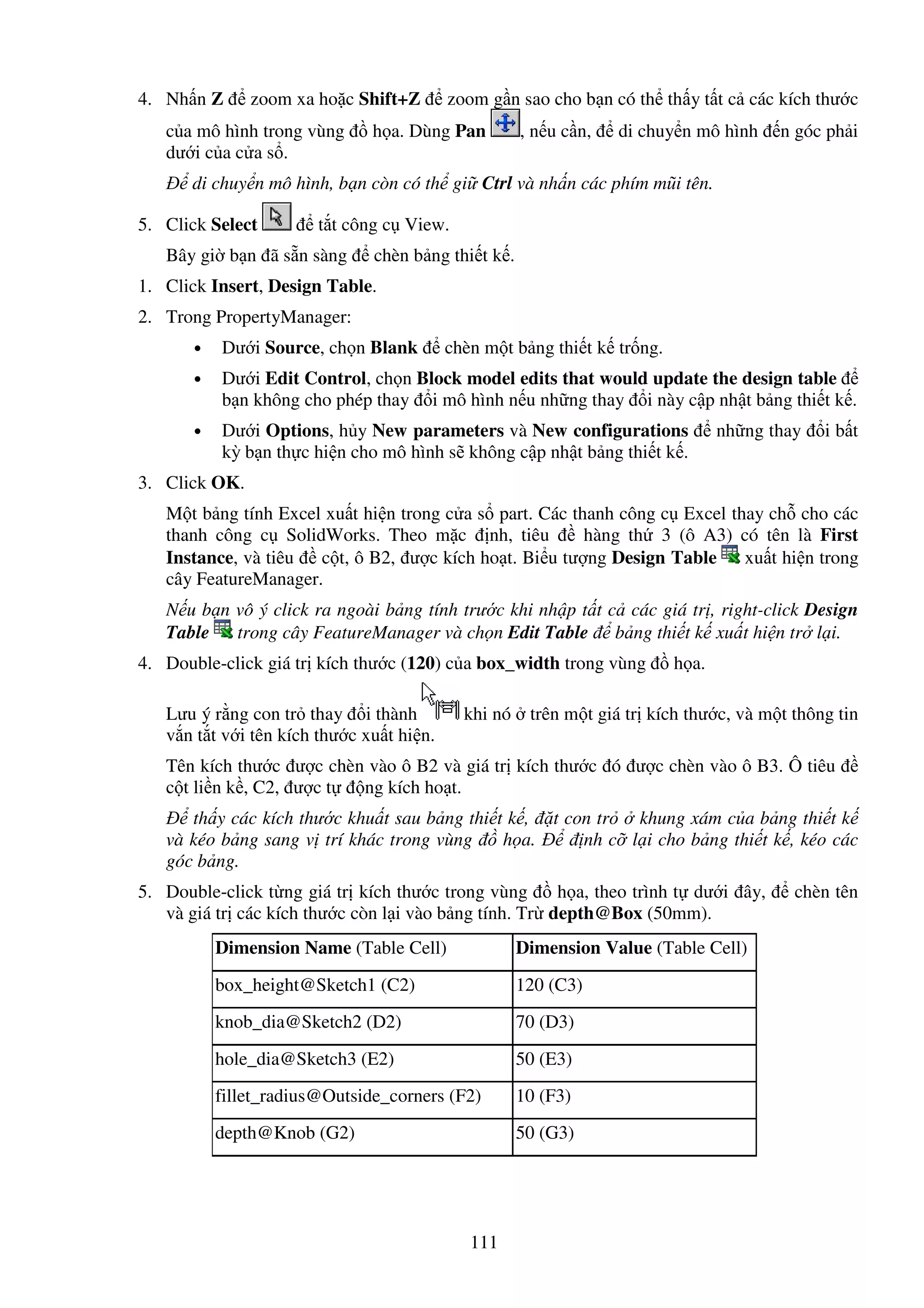 111
4. Nh n Z zoom xa ho c Shift+Z zoom g n sao cho b n có th th y t t c các kích thư c
c a mô hình trong vùng h a. Dùng Pan , n u c n, di chuy n mô hình n góc ph i
dư i c a c a s .
di chuy n mô hình, b n còn có th gi Ctrl và nh n các phím mũi tên.
5. Click Select t t công c View.
Bây gi b n ã s n sàng chèn b ng thi t k .
1. Click Insert, Design Table.
2. Trong PropertyManager:
• Dư i Source, ch n Blank chèn m t b ng thi t k tr ng.
• Dư i Edit Control, ch n Block model edits that would update the design table
b n không cho phép thay i mô hình n u nh ng thay i này c p nh t b ng thi t k .
• Dư i Options, h y New parameters và New configurations nh ng thay i b t
kỳ b n th c hi n cho mô hình s không c p nh t b ng thi t k .
3. Click OK.
M t b ng tính Excel xu t hi n trong c a s part. Các thanh công c Excel thay ch cho các
thanh công c SolidWorks. Theo m c nh, tiêu hàng th 3 (ô A3) có tên là First
Instance, và tiêu c t, ô B2, ư c kích ho t. Bi u tư ng Design Table xu t hi n trong
cây FeatureManager.
N u b n vô ý click ra ngoài b ng tính trư c khi nh p t t c các giá tr , right-click Design
Table trong cây FeatureManager và ch n Edit Table b ng thi t k xu t hi n tr l i.
4. Double-click giá tr kích thư c (120) c a box_width trong vùng h a.
Lưu ý r ng con tr thay i thành khi nó trên m t giá tr kích thư c, và m t thông tin
v n t t v i tên kích thư c xu t hi n.
Tên kích thư c ư c chèn vào ô B2 và giá tr kích thư c ó ư c chèn vào ô B3. Ô tiêu
c t li n k , C2, ư c t ng kích ho t.
th y các kích thư c khu t sau b ng thi t k , t con tr khung xám c a b ng thi t k
và kéo b ng sang v trí khác trong vùng h a. nh c l i cho b ng thi t k , kéo các
góc b ng.
5. Double-click t ng giá tr kích thư c trong vùng h a, theo trình t dư i ây, chèn tên
và giá tr các kích thư c còn l i vào b ng tính. Tr depth@Box (50mm).
Dimension Name (Table Cell) Dimension Value (Table Cell)
box_height@Sketch1 (C2) 120 (C3)
knob_dia@Sketch2 (D2) 70 (D3)
hole_dia@Sketch3 (E2) 50 (E3)
fillet_radius@Outside_corners (F2) 10 (F3)
depth@Knob (G2) 50 (G3)
 