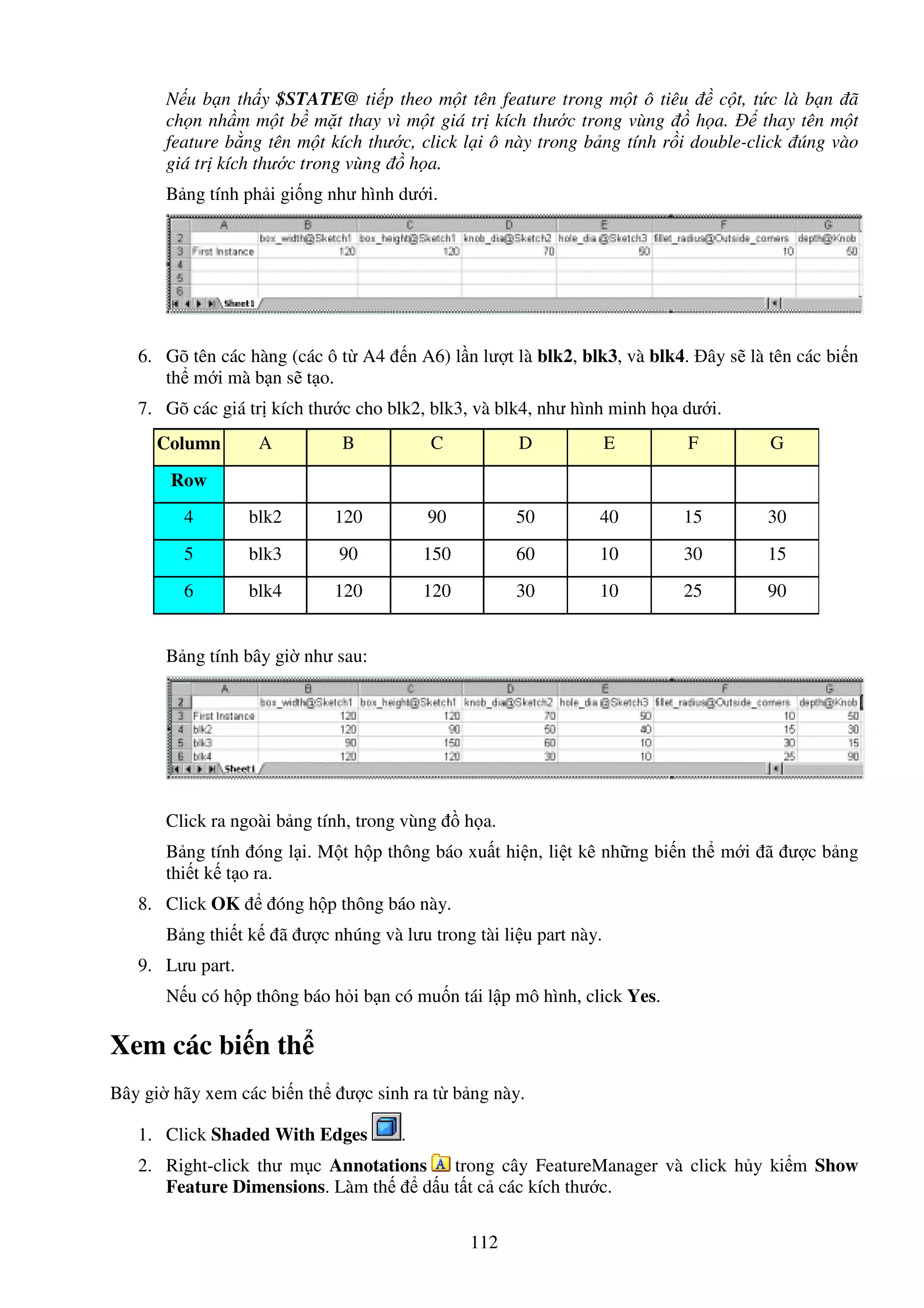112
N u b n th y $STATE@ ti p theo m t tên feature trong m t ô tiêu c t, t c là b n ã
ch n nh m m t b m t thay vì m t giá tr kích thư c trong vùng h a. thay tên m t
feature b ng tên m t kích thư c, click l i ô này trong b ng tính r i double-click úng vào
giá tr kích thư c trong vùng h a.
B ng tính ph i gi ng như hình dư i.
6. Gõ tên các hàng (các ô t A4 n A6) l n lư t là blk2, blk3, và blk4. ây s là tên các bi n
th m i mà b n s t o.
7. Gõ các giá tr kích thư c cho blk2, blk3, và blk4, như hình minh h a dư i.
Column A B C D E F G
Row
4 blk2 120 90 50 40 15 30
5 blk3 90 150 60 10 30 15
6 blk4 120 120 30 10 25 90
B ng tính bây gi như sau:
Click ra ngoài b ng tính, trong vùng h a.
B ng tính óng l i. M t h p thông báo xu t hi n, li t kê nh ng bi n th m i ã ư c b ng
thi t k t o ra.
8. Click OK óng h p thông báo này.
B ng thi t k ã ư c nhúng và lưu trong tài li u part này.
9. Lưu part.
N u có h p thông báo h i b n có mu n tái l p mô hình, click Yes.
Xem các bi n th
Bây gi hãy xem các bi n th ư c sinh ra t b ng này.
1. Click Shaded With Edges .
2. Right-click thư m c Annotations trong cây FeatureManager và click h y ki m Show
Feature Dimensions. Làm th d u t t c các kích thư c.
 