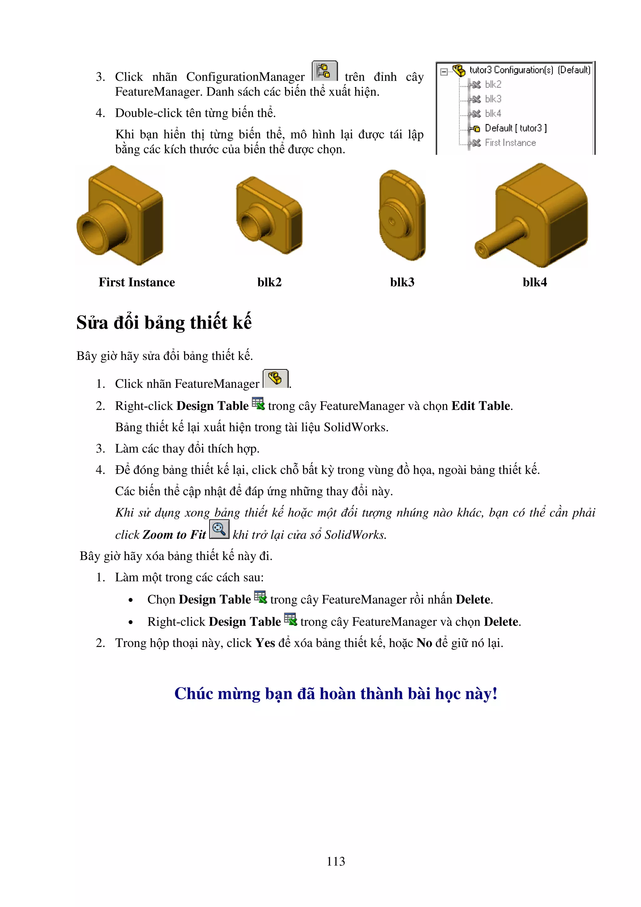 113
3. Click nhãn ConfigurationManager trên nh cây
FeatureManager. Danh sách các bi n th xu t hi n.
4. Double-click tên t ng bi n th .
Khi b n hi n th t ng bi n th , mô hình l i ư c tái l p
b ng các kích thư c c a bi n th ư c ch n.
First Instance blk2 blk3 blk4
S a i b ng thi t k
Bây gi hãy s a i b ng thi t k .
1. Click nhãn FeatureManager .
2. Right-click Design Table trong cây FeatureManager và ch n Edit Table.
B ng thi t k l i xu t hi n trong tài li u SolidWorks.
3. Làm các thay i thích h p.
4. óng b ng thi t k l i, click ch b t kỳ trong vùng h a, ngoài b ng thi t k .
Các bi n th c p nh t áp ng nh ng thay i này.
Khi s d ng xong b ng thi t k ho c m t i tư ng nhúng nào khác, b n có th c n ph i
click Zoom to Fit khi tr l i c a s SolidWorks.
Bây gi hãy xóa b ng thi t k này i.
1. Làm m t trong các cách sau:
• Ch n Design Table trong cây FeatureManager r i nh n Delete.
• Right-click Design Table trong cây FeatureManager và ch n Delete.
2. Trong h p tho i này, click Yes xóa b ng thi t k , ho c No gi nó l i.
Chúc m ng b n ã hoàn thành bài h c này!
 