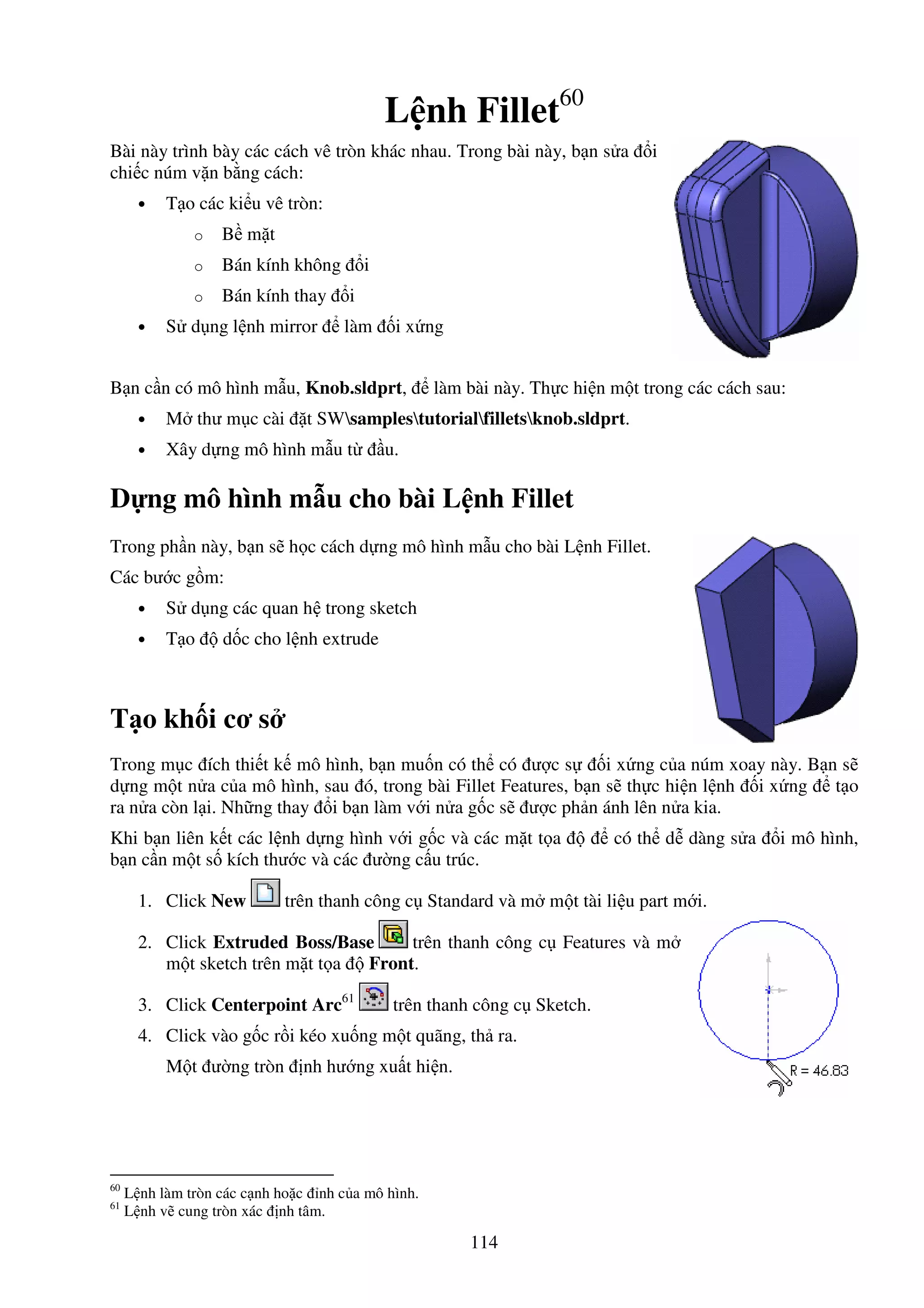 114
L nh Fillet60
Bài này trình bày các cách vê tròn khác nhau. Trong bài này, b n s a i
chi c núm v n b ng cách:
• T o các ki u vê tròn:
o B m t
o Bán kính không i
o Bán kính thay i
• S d ng l nh mirror làm i x ng
B n c n có mô hình m u, Knob.sldprt, làm bài này. Th c hi n m t trong các cách sau:
• M thư m c cài t SWsamplestutorialfilletsknob.sldprt.
• Xây d ng mô hình m u t u.
D ng mô hình m u cho bài L nh Fillet
Trong ph n này, b n s h c cách d ng mô hình m u cho bài L nh Fillet.
Các bư c g m:
• S d ng các quan h trong sketch
• T o d c cho l nh extrude
T o kh i cơ s
Trong m c ích thi t k mô hình, b n mu n có th có ư c s i x ng c a núm xoay này. B n s
d ng m t n a c a mô hình, sau ó, trong bài Fillet Features, b n s th c hi n l nh i x ng t o
ra n a còn l i. Nh ng thay i b n làm v i n a g c s ư c ph n ánh lên n a kia.
Khi b n liên k t các l nh d ng hình v i g c và các m t t a có th d dàng s a i mô hình,
b n c n m t s kích thư c và các ư ng c u trúc.
1. Click New trên thanh công c Standard và m m t tài li u part m i.
2. Click Extruded Boss/Base trên thanh công c Features và m
m t sketch trên m t t a Front.
3. Click Centerpoint Arc61
trên thanh công c Sketch.
4. Click vào g c r i kéo xu ng m t quãng, th ra.
M t ư ng tròn nh hư ng xu t hi n.
60
L nh làm tròn các c nh ho c nh c a mô hình.
61
L nh v cung tròn xác nh tâm.
 