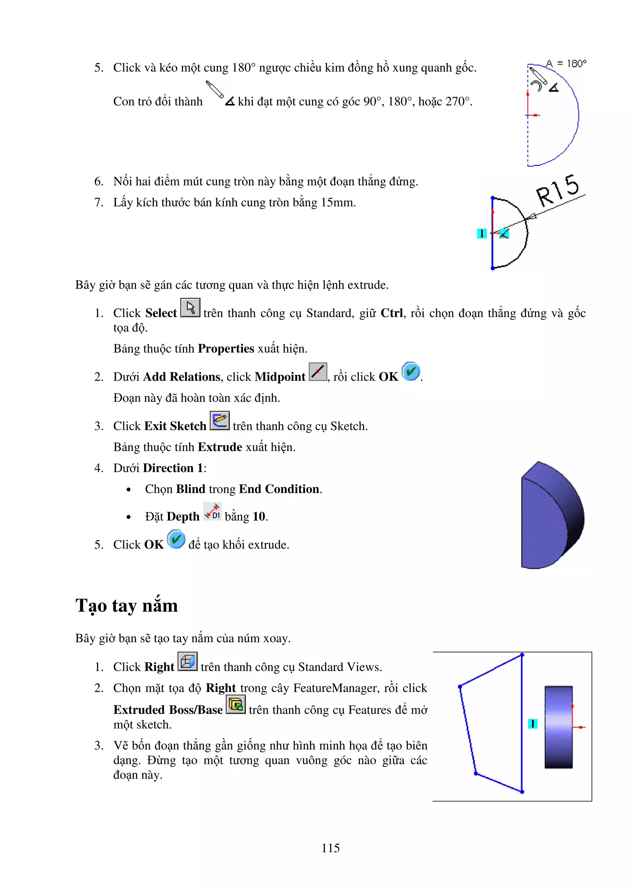 115
5. Click và kéo m t cung 180° ngư c chi u kim ng h xung quanh g c.
Con tr i thành khi t m t cung có góc 90°, 180°, ho c 270°.
6. N i hai i m mút cung tròn này b ng m t o n th ng ng.
7. L y kích thư c bán kính cung tròn b ng 15mm.
Bây gi b n s gán các tương quan và th c hi n l nh extrude.
1. Click Select trên thanh công c Standard, gi Ctrl, r i ch n o n th ng ng và g c
t a .
B ng thu c tính Properties xu t hi n.
2. Dư i Add Relations, click Midpoint , r i click OK .
o n này ã hoàn toàn xác nh.
3. Click Exit Sketch trên thanh công c Sketch.
B ng thu c tính Extrude xu t hi n.
4. Dư i Direction 1:
• Ch n Blind trong End Condition.
• t Depth b ng 10.
5. Click OK t o kh i extrude.
T o tay n m
Bây gi b n s t o tay n m c a núm xoay.
1. Click Right trên thanh công c Standard Views.
2. Ch n m t t a Right trong cây FeatureManager, r i click
Extruded Boss/Base trên thanh công c Features m
m t sketch.
3. V b n o n th ng g n gi ng như hình minh h a t o biên
d ng. ng t o m t tương quan vuông góc nào gi a các
o n này.
 