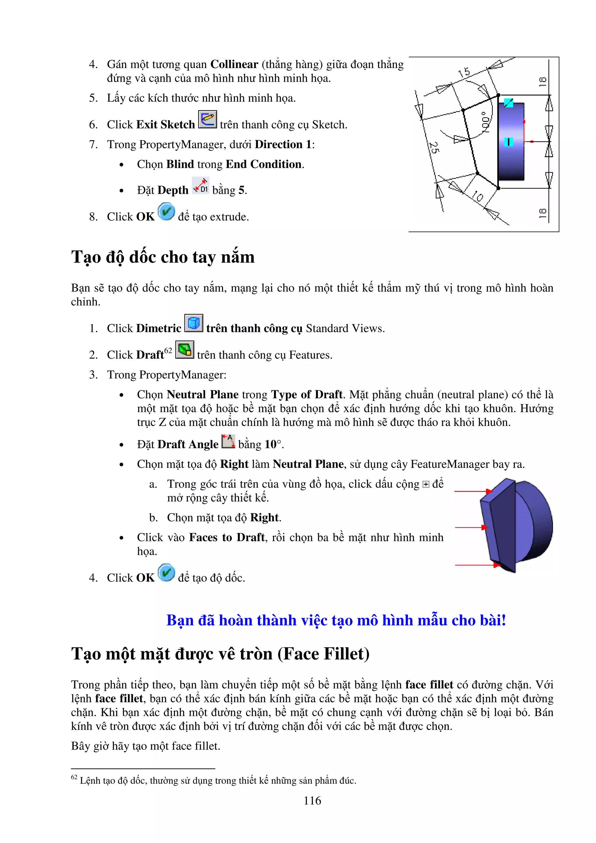 116
4. Gán m t tương quan Collinear (th ng hàng) gi a o n th ng
ng và c nh c a mô hình như hình minh h a.
5. L y các kích thư c như hình minh h a.
6. Click Exit Sketch trên thanh công c Sketch.
7. Trong PropertyManager, dư i Direction 1:
• Ch n Blind trong End Condition.
• t Depth b ng 5.
8. Click OK t o extrude.
T o d c cho tay n m
B n s t o d c cho tay n m, m ng l i cho nó m t thi t k th m m thú v trong mô hình hoàn
ch nh.
1. Click Dimetric trên thanh công c Standard Views.
2. Click Draft62
trên thanh công c Features.
3. Trong PropertyManager:
• Ch n Neutral Plane trong Type of Draft. M t ph ng chu n (neutral plane) có th là
m t m t t a ho c b m t b n ch n xác nh hư ng d c khi t o khuôn. Hư ng
tr c Z c a m t chu n chính là hư ng mà mô hình s ư c tháo ra kh i khuôn.
• t Draft Angle b ng 10°.
• Ch n m t t a Right làm Neutral Plane, s d ng cây FeatureManager bay ra.
a. Trong góc trái trên c a vùng h a, click d u c ng
m r ng cây thi t k .
b. Ch n m t t a Right.
• Click vào Faces to Draft, r i ch n ba b m t như hình minh
h a.
4. Click OK t o d c.
B n ã hoàn thành vi c t o mô hình m u cho bài!
T o m t m t ư c vê tròn (Face Fillet)
Trong ph n ti p theo, b n làm chuy n ti p m t s b m t b ng l nh face fillet có ư ng ch n. V i
l nh face fillet, b n có th xác nh bán kính gi a các b m t ho c b n có th xác nh m t ư ng
ch n. Khi b n xác nh m t ư ng ch n, b m t có chung c nh v i ư ng ch n s b lo i b . Bán
kính vê tròn ư c xác nh b i v trí ư ng ch n i v i các b m t ư c ch n.
Bây gi hãy t o m t face fillet.
62
L nh t o d c, thư ng s d ng trong thi t k nh ng s n ph m úc.
 