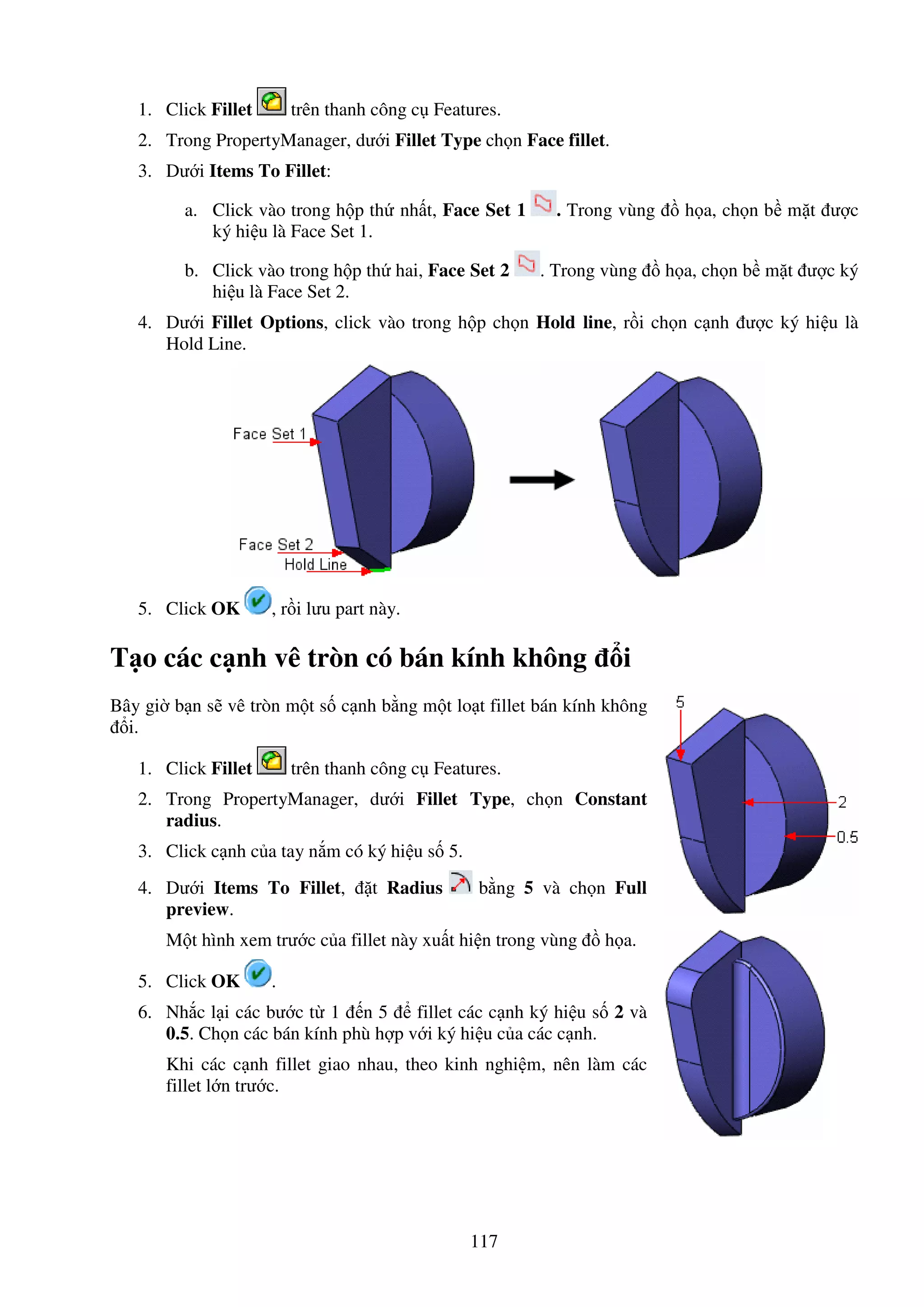 117
1. Click Fillet trên thanh công c Features.
2. Trong PropertyManager, dư i Fillet Type ch n Face fillet.
3. Dư i Items To Fillet:
a. Click vào trong h p th nh t, Face Set 1 . Trong vùng h a, ch n b m t ư c
ký hi u là Face Set 1.
b. Click vào trong h p th hai, Face Set 2 . Trong vùng h a, ch n b m t ư c ký
hi u là Face Set 2.
4. Dư i Fillet Options, click vào trong h p ch n Hold line, r i ch n c nh ư c ký hi u là
Hold Line.
5. Click OK , r i lưu part này.
T o các c nh vê tròn có bán kính không i
Bây gi b n s vê tròn m t s c nh b ng m t lo t fillet bán kính không
i.
1. Click Fillet trên thanh công c Features.
2. Trong PropertyManager, dư i Fillet Type, ch n Constant
radius.
3. Click c nh c a tay n m có ký hi u s 5.
4. Dư i Items To Fillet, t Radius b ng 5 và ch n Full
preview.
M t hình xem trư c c a fillet này xu t hi n trong vùng h a.
5. Click OK .
6. Nh c l i các bư c t 1 n 5 fillet các c nh ký hi u s 2 và
0.5. Ch n các bán kính phù h p v i ký hi u c a các c nh.
Khi các c nh fillet giao nhau, theo kinh nghi m, nên làm các
fillet l n trư c.
 