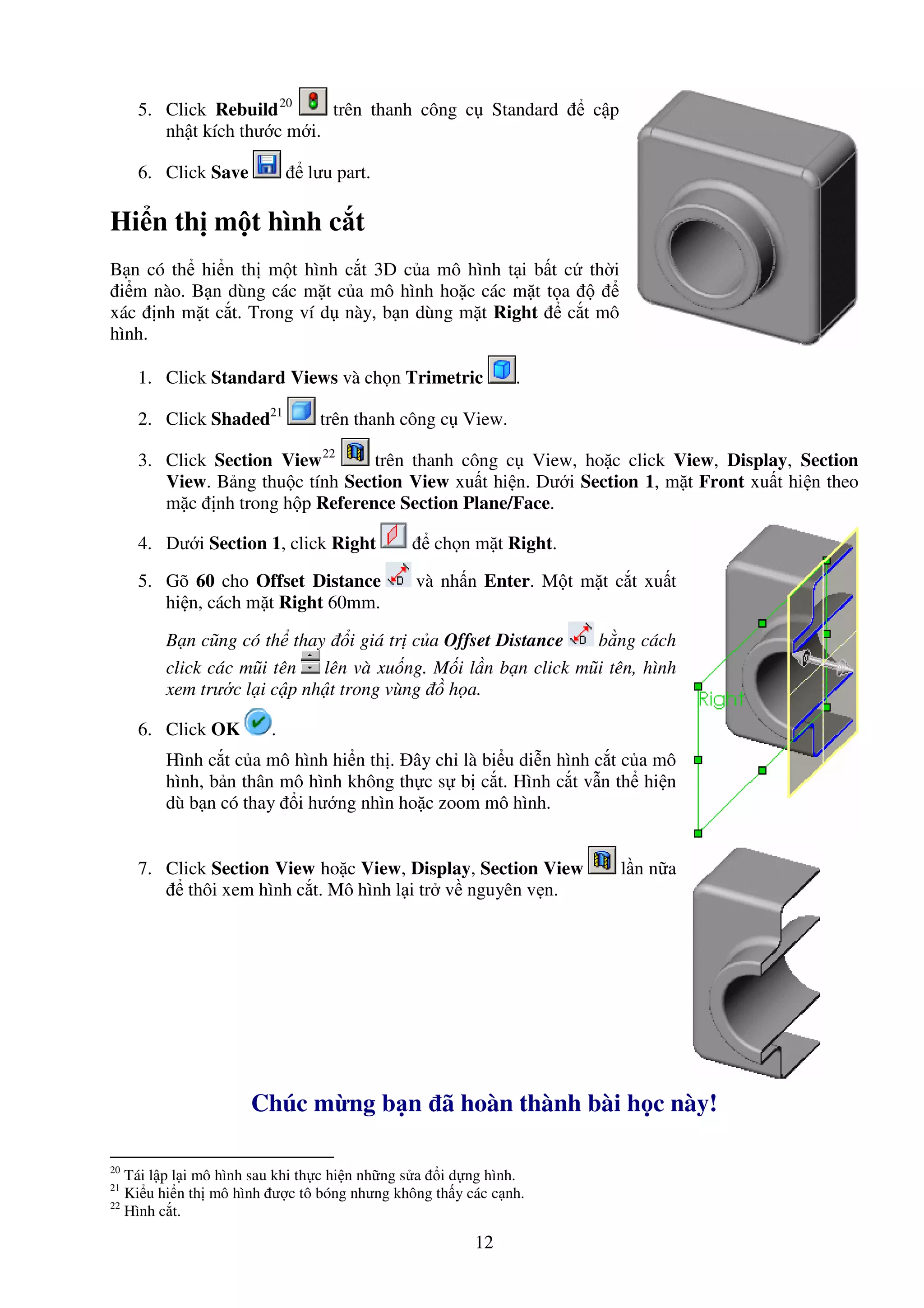 12
5. Click Rebuild20
trên thanh công c Standard c p
nh t kích thư c m i.
6. Click Save lưu part.
Hi n th m t hình c t
B n có th hi n th m t hình c t 3D c a mô hình t i b t c th i
i m nào. B n dùng các m t c a mô hình ho c các m t t a
xác nh m t c t. Trong ví d này, b n dùng m t Right c t mô
hình.
1. Click Standard Views và ch n Trimetric .
2. Click Shaded21
trên thanh công c View.
3. Click Section View22
trên thanh công c View, ho c click View, Display, Section
View. B ng thu c tính Section View xu t hi n. Dư i Section 1, m t Front xu t hi n theo
m c nh trong h p Reference Section Plane/Face.
4. Dư i Section 1, click Right ch n m t Right.
5. Gõ 60 cho Offset Distance và nh n Enter. M t m t c t xu t
hi n, cách m t Right 60mm.
B n cũng có th thay i giá tr c a Offset Distance b ng cách
click các mũi tên lên và xu ng. M i l n b n click mũi tên, hình
xem trư c l i c p nh t trong vùng h a.
6. Click OK .
Hình c t c a mô hình hi n th . ây ch là bi u di n hình c t c a mô
hình, b n thân mô hình không th c s b c t. Hình c t v n th hi n
dù b n có thay i hư ng nhìn ho c zoom mô hình.
7. Click Section View ho c View, Display, Section View l n n a
thôi xem hình c t. Mô hình l i tr v nguyên v n.
Chúc m ng b n ã hoàn thành bài h c này!
20
Tái l p l i mô hình sau khi th c hi n nh ng s a i d ng hình.
21
Ki u hi n th mô hình ư c tô bóng nhưng không th y các c nh.
22
Hình c t.
 
