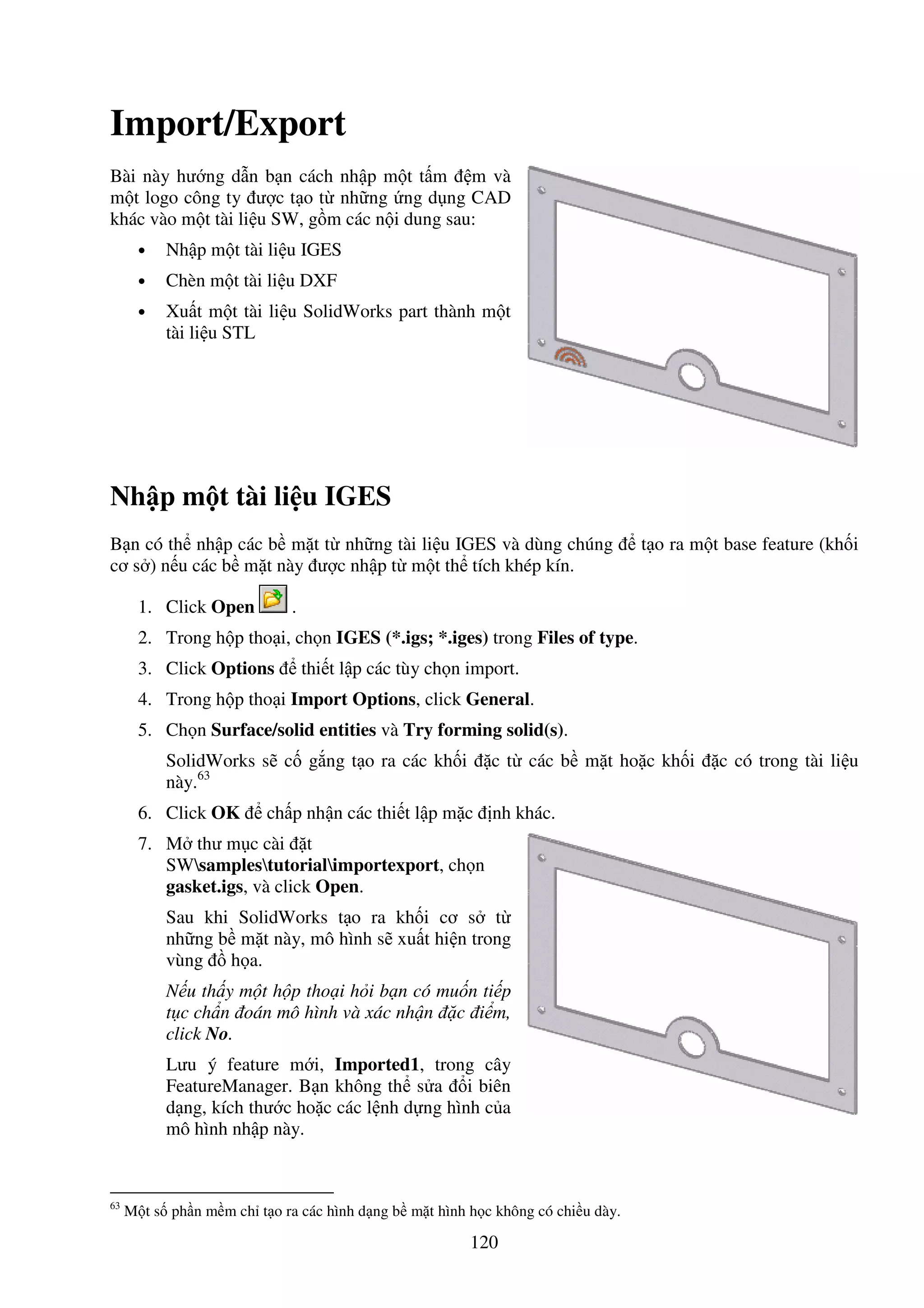 120
Import/Export
Bài này hư ng d n b n cách nh p m t t m m và
m t logo công ty ư c t o t nh ng ng d ng CAD
khác vào m t tài li u SW, g m các n i dung sau:
• Nh p m t tài li u IGES
• Chèn m t tài li u DXF
• Xu t m t tài li u SolidWorks part thành m t
tài li u STL
Nh p m t tài li u IGES
B n có th nh p các b m t t nh ng tài li u IGES và dùng chúng t o ra m t base feature (kh i
cơ s ) n u các b m t này ư c nh p t m t th tích khép kín.
1. Click Open .
2. Trong h p tho i, ch n IGES (*.igs; *.iges) trong Files of type.
3. Click Options thi t l p các tùy ch n import.
4. Trong h p tho i Import Options, click General.
5. Ch n Surface/solid entities và Try forming solid(s).
SolidWorks s c g ng t o ra các kh i c t các b m t ho c kh i c có trong tài li u
này.63
6. Click OK ch p nh n các thi t l p m c nh khác.
7. M thư m c cài t
SWsamplestutorialimportexport, ch n
gasket.igs, và click Open.
Sau khi SolidWorks t o ra kh i cơ s t
nh ng b m t này, mô hình s xu t hi n trong
vùng h a.
N u th y m t h p tho i h i b n có mu n ti p
t c ch n oán mô hình và xác nh n c i m,
click No.
Lưu ý feature m i, Imported1, trong cây
FeatureManager. B n không th s a i biên
d ng, kích thư c ho c các l nh d ng hình c a
mô hình nh p này.
63
M t s ph n m m ch t o ra các hình d ng b m t hình h c không có chi u dày.
 