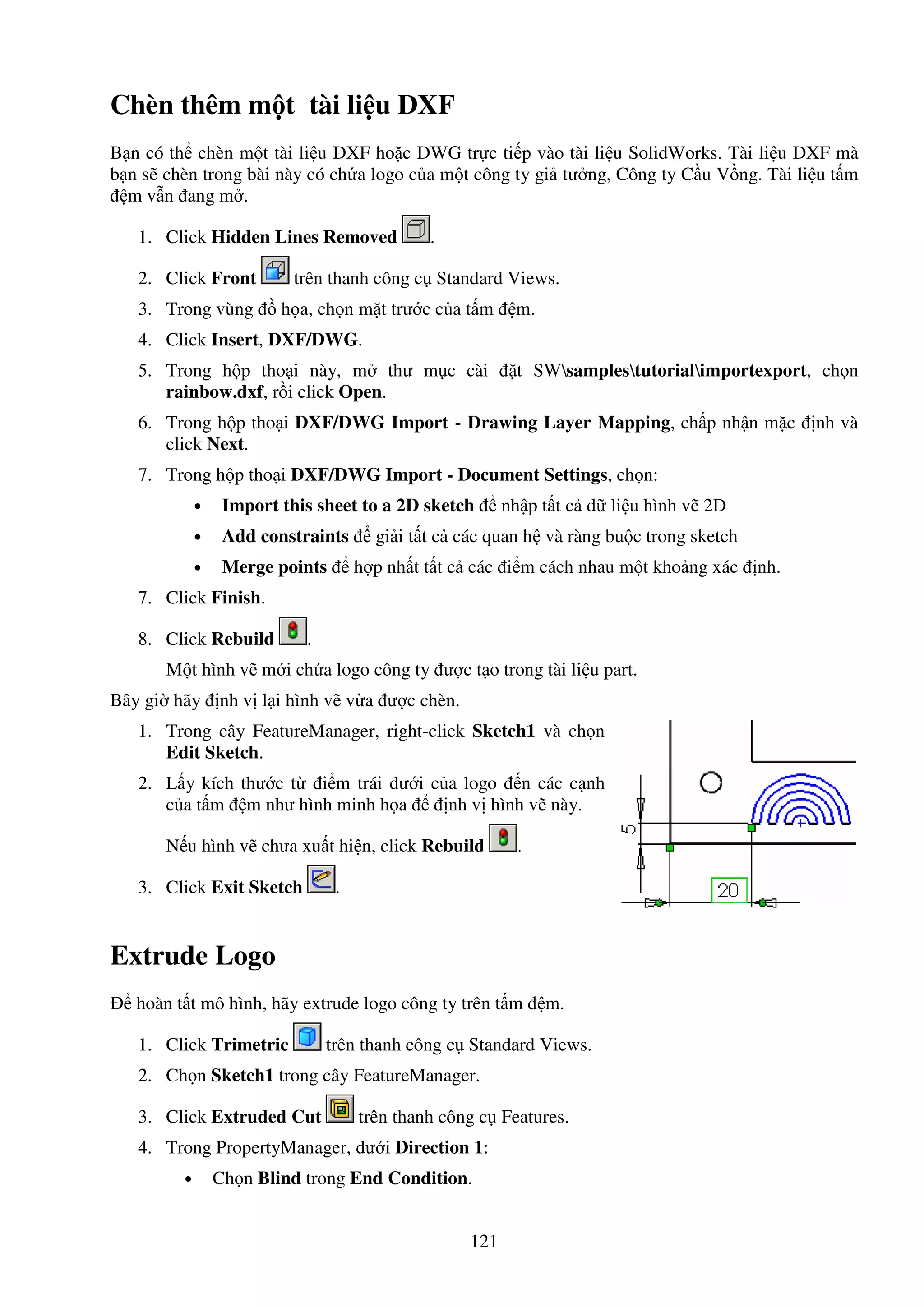 121
Chèn thêm m t tài li u DXF
B n có th chèn m t tài li u DXF ho c DWG tr c ti p vào tài li u SolidWorks. Tài li u DXF mà
b n s chèn trong bài này có ch a logo c a m t công ty gi tư ng, Công ty C u V ng. Tài li u t m
m v n ang m .
1. Click Hidden Lines Removed .
2. Click Front trên thanh công c Standard Views.
3. Trong vùng h a, ch n m t trư c c a t m m.
4. Click Insert, DXF/DWG.
5. Trong h p tho i này, m thư m c cài t SWsamplestutorialimportexport, ch n
rainbow.dxf, r i click Open.
6. Trong h p tho i DXF/DWG Import - Drawing Layer Mapping, ch p nh n m c nh và
click Next.
7. Trong h p tho i DXF/DWG Import - Document Settings, ch n:
• Import this sheet to a 2D sketch nh p t t c d li u hình v 2D
• Add constraints gi i t t c các quan h và ràng bu c trong sketch
• Merge points h p nh t t t c các i m cách nhau m t kho ng xác nh.
7. Click Finish.
8. Click Rebuild .
M t hình v m i ch a logo công ty ư c t o trong tài li u part.
Bây gi hãy nh v l i hình v v a ư c chèn.
1. Trong cây FeatureManager, right-click Sketch1 và ch n
Edit Sketch.
2. L y kích thư c t i m trái dư i c a logo n các c nh
c a t m m như hình minh h a nh v hình v này.
N u hình v chưa xu t hi n, click Rebuild .
3. Click Exit Sketch .
Extrude Logo
hoàn t t mô hình, hãy extrude logo công ty trên t m m.
1. Click Trimetric trên thanh công c Standard Views.
2. Ch n Sketch1 trong cây FeatureManager.
3. Click Extruded Cut trên thanh công c Features.
4. Trong PropertyManager, dư i Direction 1:
• Ch n Blind trong End Condition.
 