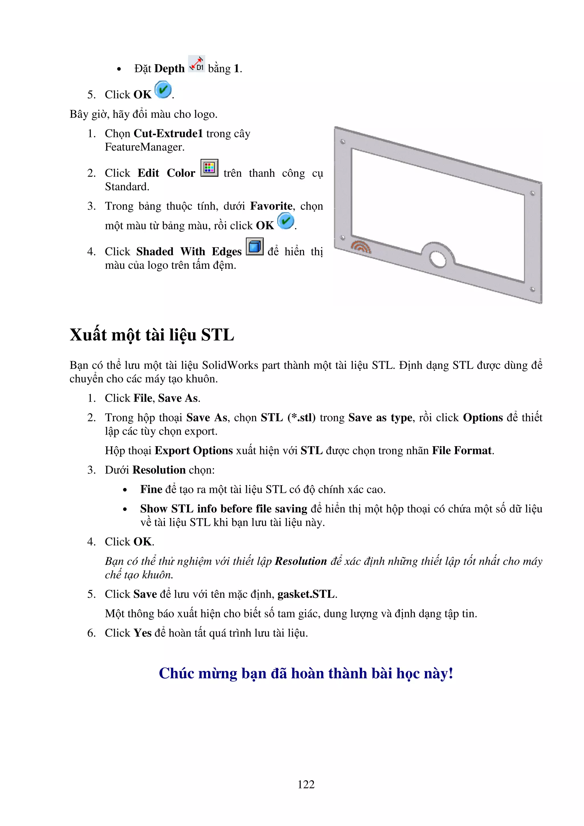 122
• t Depth b ng 1.
5. Click OK .
Bây gi , hãy i màu cho logo.
1. Ch n Cut-Extrude1 trong cây
FeatureManager.
2. Click Edit Color trên thanh công c
Standard.
3. Trong b ng thu c tính, dư i Favorite, ch n
m t màu t b ng màu, r i click OK .
4. Click Shaded With Edges hi n th
màu c a logo trên t m m.
Xu t m t tài li u STL
B n có th lưu m t tài li u SolidWorks part thành m t tài li u STL. nh d ng STL ư c dùng
chuy n cho các máy t o khuôn.
1. Click File, Save As.
2. Trong h p tho i Save As, ch n STL (*.stl) trong Save as type, r i click Options thi t
l p các tùy ch n export.
H p tho i Export Options xu t hi n v i STL ư c ch n trong nhãn File Format.
3. Dư i Resolution ch n:
• Fine t o ra m t tài li u STL có chính xác cao.
• Show STL info before file saving hi n th m t h p tho i có ch a m t s d li u
v tài li u STL khi b n lưu tài li u này.
4. Click OK.
B n có th th nghi m v i thi t l p Resolution xác nh nh ng thi t l p t t nh t cho máy
ch t o khuôn.
5. Click Save lưu v i tên m c nh, gasket.STL.
M t thông báo xu t hi n cho bi t s tam giác, dung lư ng và nh d ng t p tin.
6. Click Yes hoàn t t quá trình lưu tài li u.
Chúc m ng b n ã hoàn thành bài h c này!
 