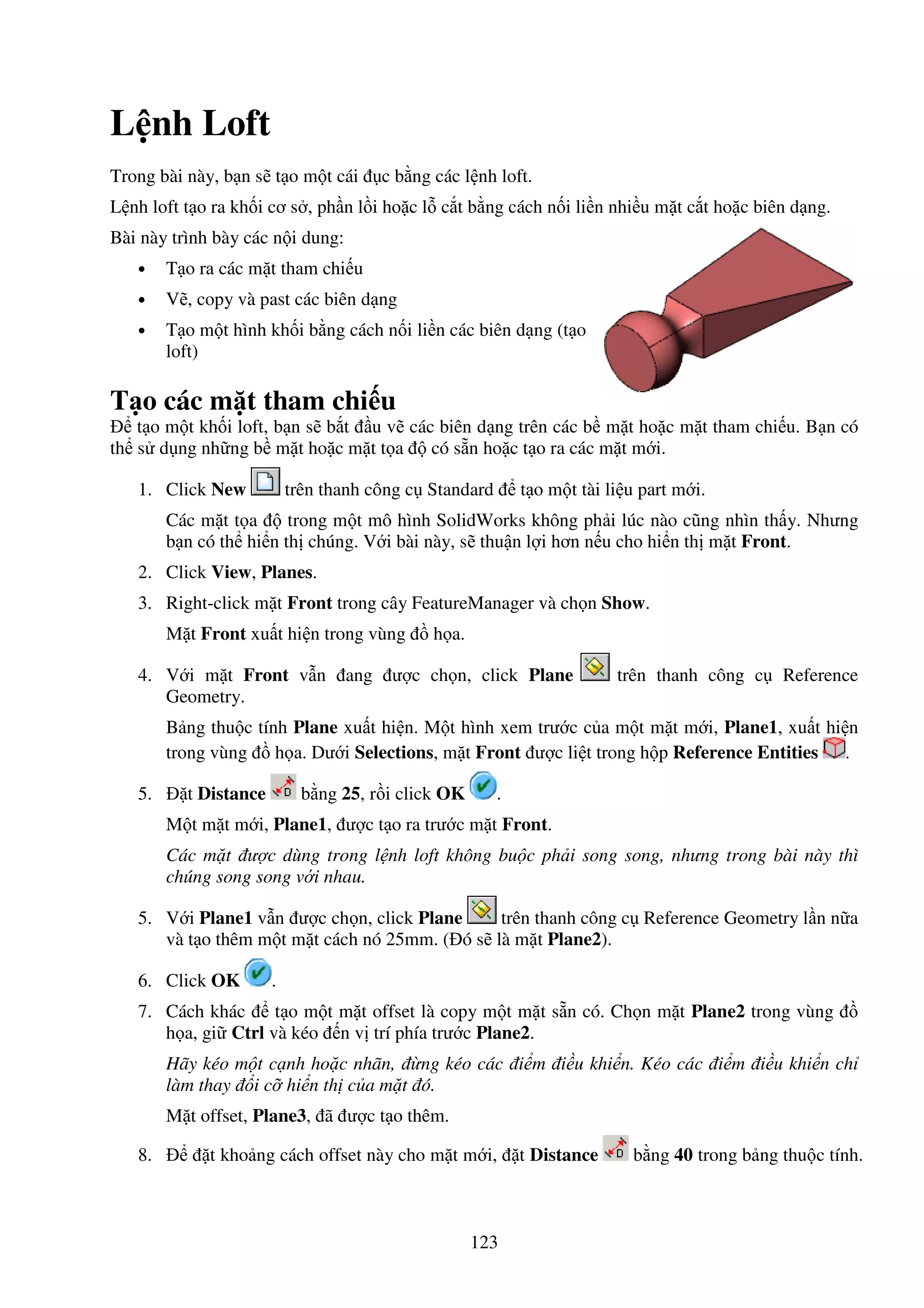 123
L nh Loft
Trong bài này, b n s t o m t cái c b ng các l nh loft.
L nh loft t o ra kh i cơ s , ph n l i ho c l c t b ng cách n i li n nhi u m t c t ho c biên d ng.
Bài này trình bày các n i dung:
• T o ra các m t tham chi u
• V , copy và past các biên d ng
• T o m t hình kh i b ng cách n i li n các biên d ng (t o
loft)
T o các m t tham chi u
t o m t kh i loft, b n s b t u v các biên d ng trên các b m t ho c m t tham chi u. B n có
th s d ng nh ng b m t ho c m t t a có s n ho c t o ra các m t m i.
1. Click New trên thanh công c Standard t o m t tài li u part m i.
Các m t t a trong m t mô hình SolidWorks không ph i lúc nào cũng nhìn th y. Nhưng
b n có th hi n th chúng. V i bài này, s thu n l i hơn n u cho hi n th m t Front.
2. Click View, Planes.
3. Right-click m t Front trong cây FeatureManager và ch n Show.
M t Front xu t hi n trong vùng h a.
4. V i m t Front v n ang ư c ch n, click Plane trên thanh công c Reference
Geometry.
B ng thu c tính Plane xu t hi n. M t hình xem trư c c a m t m t m i, Plane1, xu t hi n
trong vùng h a. Dư i Selections, m t Front ư c li t trong h p Reference Entities .
5. t Distance b ng 25, r i click OK .
M t m t m i, Plane1, ư c t o ra trư c m t Front.
Các m t ư c dùng trong l nh loft không bu c ph i song song, nhưng trong bài này thì
chúng song song v i nhau.
5. V i Plane1 v n ư c ch n, click Plane trên thanh công c Reference Geometry l n n a
và t o thêm m t m t cách nó 25mm. ( ó s là m t Plane2).
6. Click OK .
7. Cách khác t o m t m t offset là copy m t m t s n có. Ch n m t Plane2 trong vùng
h a, gi Ctrl và kéo n v trí phía trư c Plane2.
Hãy kéo m t c nh ho c nhãn, ng kéo các i m i u khi n. Kéo các i m i u khi n ch
làm thay i c hi n th c a m t ó.
M t offset, Plane3, ã ư c t o thêm.
8. t kho ng cách offset này cho m t m i, t Distance b ng 40 trong b ng thu c tính.
 