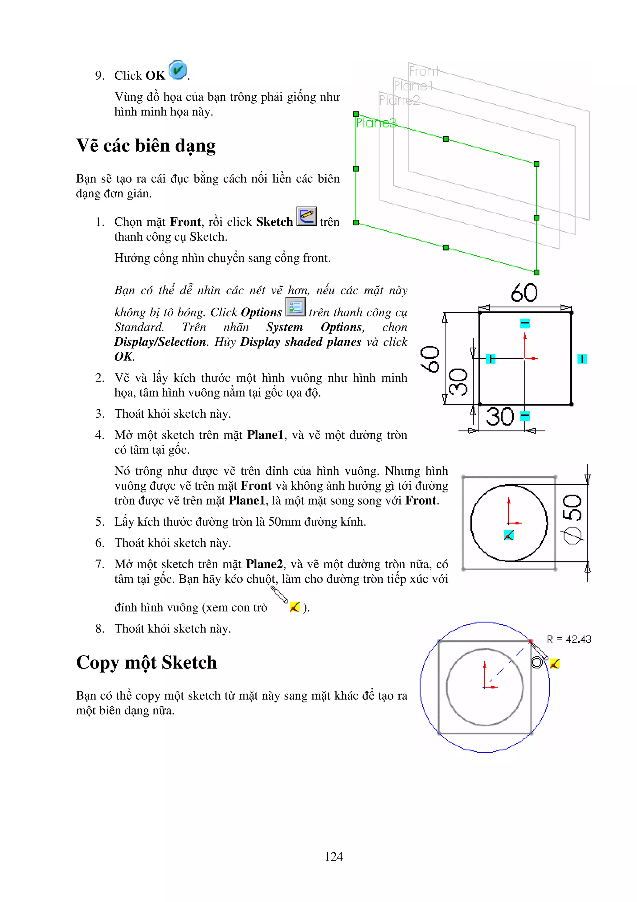 124
9. Click OK .
Vùng h a c a b n trông ph i gi ng như
hình minh h a này.
V các biên d ng
B n s t o ra cái c b ng cách n i li n các biên
d ng ơn gi n.
1. Ch n m t Front, r i click Sketch trên
thanh công c Sketch.
Hư ng c ng nhìn chuy n sang c ng front.
B n có th d nhìn các nét v hơn, n u các m t này
không b tô bóng. Click Options trên thanh công c
Standard. Trên nhãn System Options, ch n
Display/Selection. H y Display shaded planes và click
OK.
2. V và l y kích thư c m t hình vuông như hình minh
h a, tâm hình vuông n m t i g c t a .
3. Thoát kh i sketch này.
4. M m t sketch trên m t Plane1, và v m t ư ng tròn
có tâm t i g c.
Nó trông như ư c v trên nh c a hình vuông. Nhưng hình
vuông ư c v trên m t Front và không nh hư ng gì t i ư ng
tròn ư c v trên m t Plane1, là m t m t song song v i Front.
5. L y kích thư c ư ng tròn là 50mm ư ng kính.
6. Thoát kh i sketch này.
7. M m t sketch trên m t Plane2, và v m t ư ng tròn n a, có
tâm t i g c. B n hãy kéo chu t, làm cho ư ng tròn ti p xúc v i
nh hình vuông (xem con tr ).
8. Thoát kh i sketch này.
Copy m t Sketch
B n có th copy m t sketch t m t này sang m t khác t o ra
m t biên d ng n a.
 