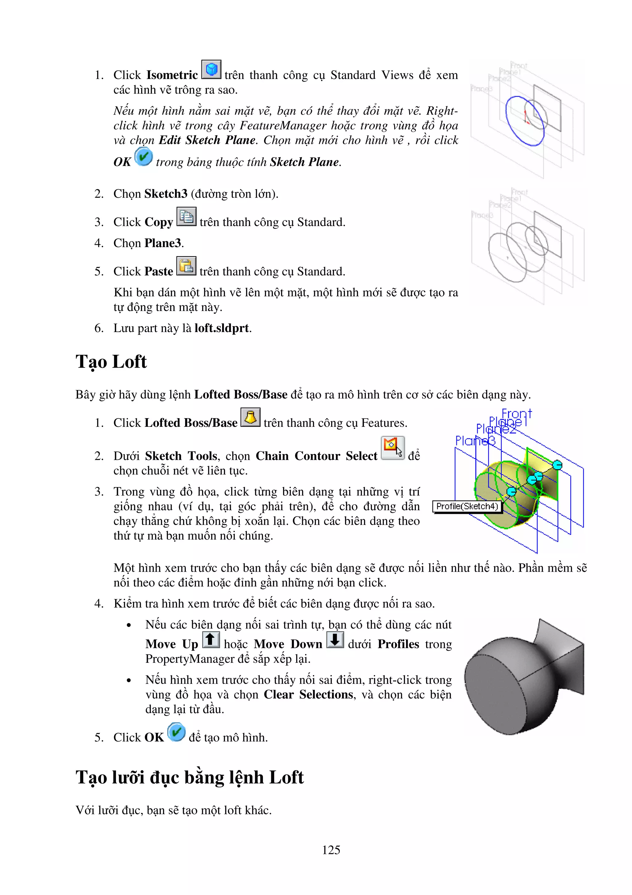 125
1. Click Isometric trên thanh công c Standard Views xem
các hình v trông ra sao.
N u m t hình n m sai m t v , b n có th thay i m t v . Right-
click hình v trong cây FeatureManager ho c trong vùng h a
và ch n Edit Sketch Plane. Ch n m t m i cho hình v , r i click
OK trong b ng thu c tính Sketch Plane.
2. Ch n Sketch3 ( ư ng tròn l n).
3. Click Copy trên thanh công c Standard.
4. Ch n Plane3.
5. Click Paste trên thanh công c Standard.
Khi b n dán m t hình v lên m t m t, m t hình m i s ư c t o ra
t ng trên m t này.
6. Lưu part này là loft.sldprt.
T o Loft
Bây gi hãy dùng l nh Lofted Boss/Base t o ra mô hình trên cơ s các biên d ng này.
1. Click Lofted Boss/Base trên thanh công c Features.
2. Dư i Sketch Tools, ch n Chain Contour Select
ch n chu i nét v liên t c.
3. Trong vùng h a, click t ng biên d ng t i nh ng v trí
gi ng nhau (ví d , t i góc ph i trên), cho ư ng d n
ch y th ng ch không b xo n l i. Ch n các biên d ng theo
th t mà b n mu n n i chúng.
M t hình xem trư c cho b n th y các biên d ng s ư c n i li n như th nào. Ph n m m s
n i theo các i m ho c nh g n nh ng n i b n click.
4. Ki m tra hình xem trư c bi t các biên d ng ư c n i ra sao.
• N u các biên d ng n i sai trình t , b n có th dùng các nút
Move Up ho c Move Down dư i Profiles trong
PropertyManager s p x p l i.
• N u hình xem trư c cho th y n i sai i m, right-click trong
vùng h a và ch n Clear Selections, và ch n các bi n
d ng l i t u.
5. Click OK t o mô hình.
T o lư i c b ng l nh Loft
V i lư i c, b n s t o m t loft khác.
 