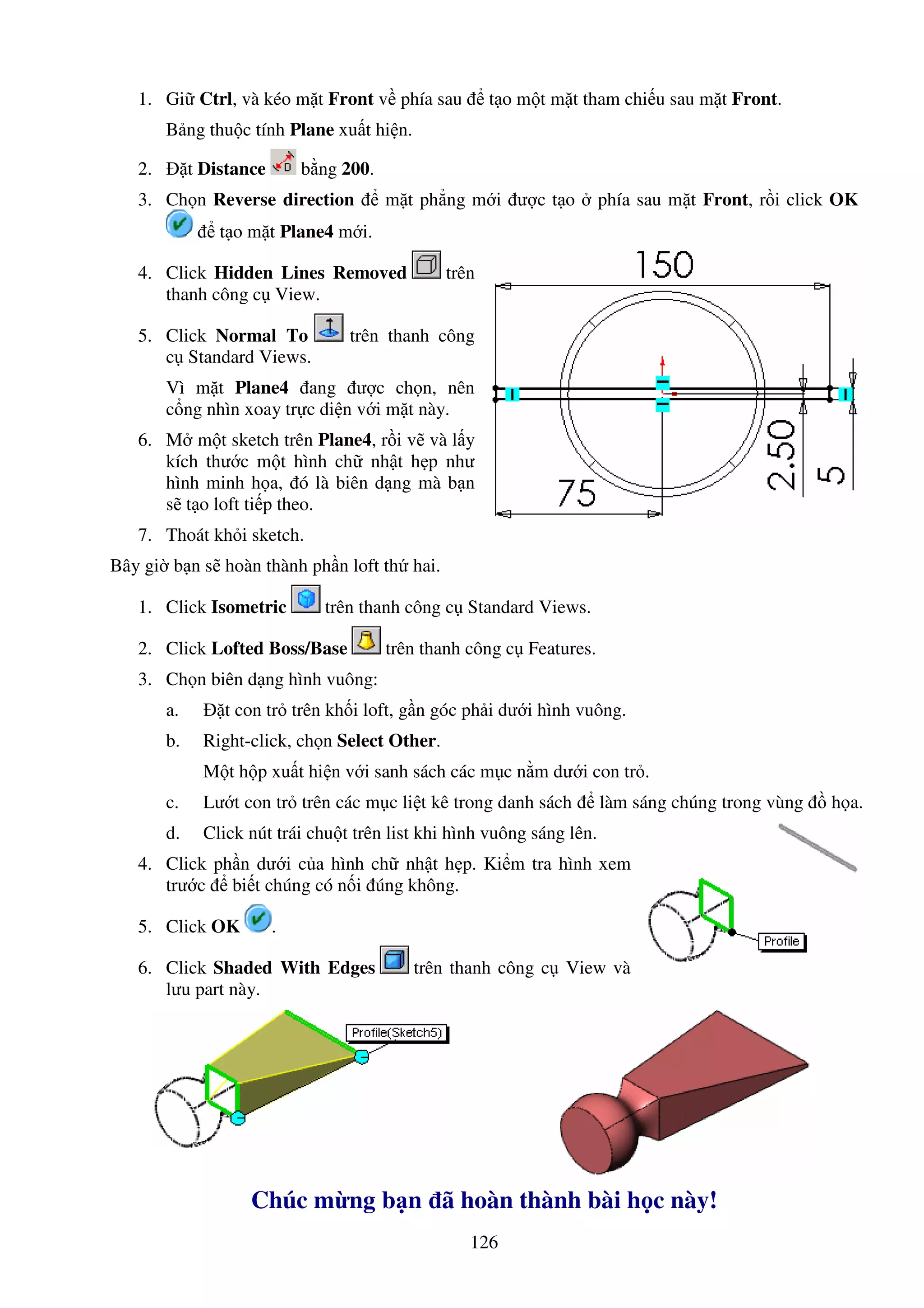 126
1. Gi Ctrl, và kéo m t Front v phía sau t o m t m t tham chi u sau m t Front.
B ng thu c tính Plane xu t hi n.
2. t Distance b ng 200.
3. Ch n Reverse direction m t ph ng m i ư c t o phía sau m t Front, r i click OK
t o m t Plane4 m i.
4. Click Hidden Lines Removed trên
thanh công c View.
5. Click Normal To trên thanh công
c Standard Views.
Vì m t Plane4 ang ư c ch n, nên
c ng nhìn xoay tr c di n v i m t này.
6. M m t sketch trên Plane4, r i v và l y
kích thư c m t hình ch nh t h p như
hình minh h a, ó là biên d ng mà b n
s t o loft ti p theo.
7. Thoát kh i sketch.
Bây gi b n s hoàn thành ph n loft th hai.
1. Click Isometric trên thanh công c Standard Views.
2. Click Lofted Boss/Base trên thanh công c Features.
3. Ch n biên d ng hình vuông:
a. t con tr trên kh i loft, g n góc ph i dư i hình vuông.
b. Right-click, ch n Select Other.
M t h p xu t hi n v i sanh sách các m c n m dư i con tr .
c. Lư t con tr trên các m c li t kê trong danh sách làm sáng chúng trong vùng h a.
d. Click nút trái chu t trên list khi hình vuông sáng lên.
4. Click ph n dư i c a hình ch nh t h p. Ki m tra hình xem
trư c bi t chúng có n i úng không.
5. Click OK .
6. Click Shaded With Edges trên thanh công c View và
lưu part này.
Chúc m ng b n ã hoàn thành bài h c này!
 