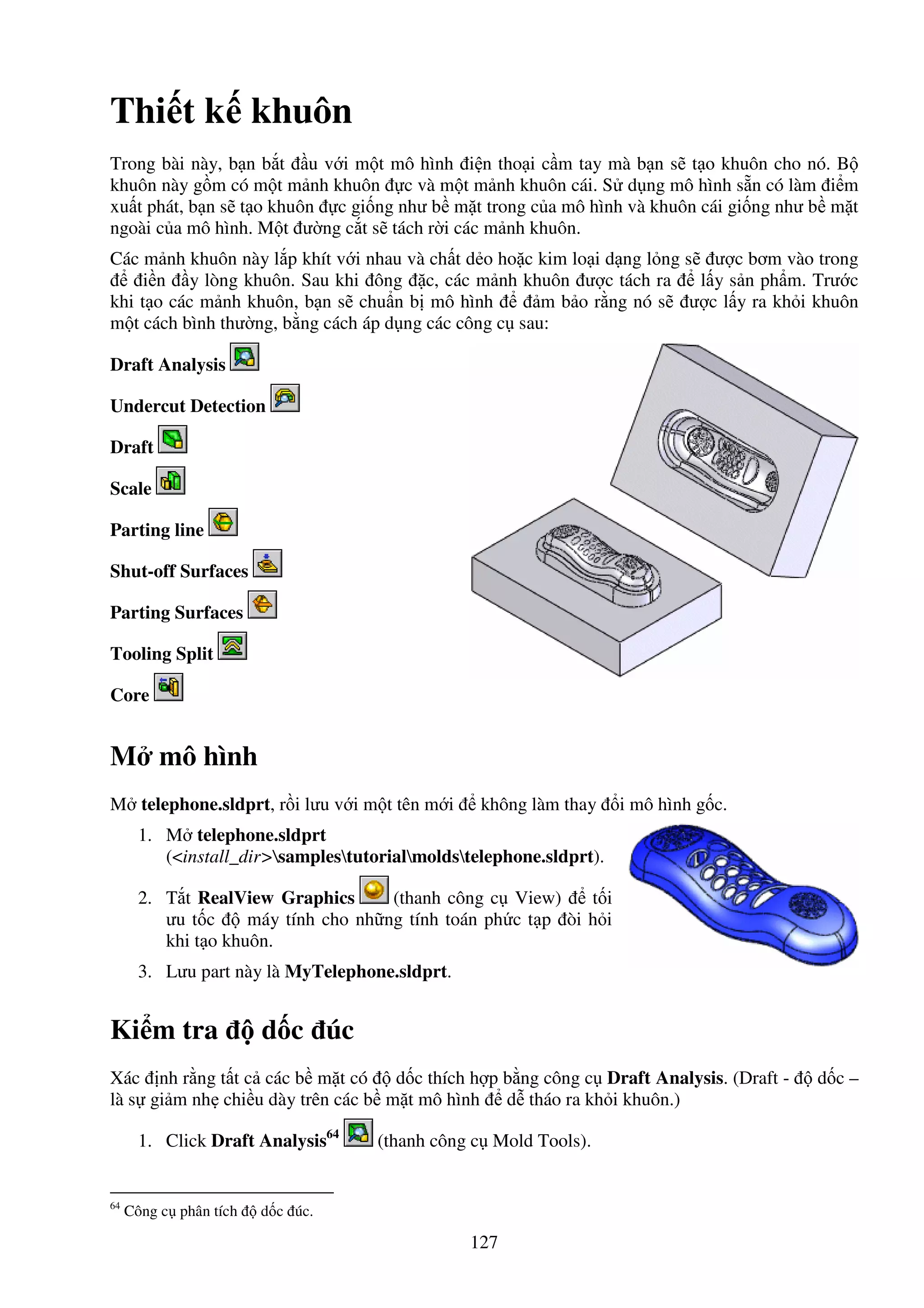127
Thi t k khuôn
Trong bài này, b n b t u v i m t mô hình i n tho i c m tay mà b n s t o khuôn cho nó. B
khuôn này g m có m t m nh khuôn c và m t m nh khuôn cái. S d ng mô hình s n có làm i m
xu t phát, b n s t o khuôn c gi ng như b m t trong c a mô hình và khuôn cái gi ng như b m t
ngoài c a mô hình. M t ư ng c t s tách r i các m nh khuôn.
Các m nh khuôn này l p khít v i nhau và ch t d o ho c kim lo i d ng l ng s ư c bơm vào trong
i n y lòng khuôn. Sau khi ông c, các m nh khuôn ư c tách ra l y s n ph m. Trư c
khi t o các m nh khuôn, b n s chu n b mô hình m b o r ng nó s ư c l y ra kh i khuôn
m t cách bình thư ng, b ng cách áp d ng các công c sau:
Draft Analysis
Undercut Detection
Draft
Scale
Parting line
Shut-off Surfaces
Parting Surfaces
Tooling Split
Core
M mô hình
M telephone.sldprt, r i lưu v i m t tên m i không làm thay i mô hình g c.
1. M telephone.sldprt
(<install_dir>samplestutorialmoldstelephone.sldprt).
2. T t RealView Graphics (thanh công c View) t i
ưu t c máy tính cho nh ng tính toán ph c t p òi h i
khi t o khuôn.
3. Lưu part này là MyTelephone.sldprt.
Ki m tra d c úc
Xác nh r ng t t c các b m t có d c thích h p b ng công c Draft Analysis. (Draft - d c –
là s gi m nh chi u dày trên các b m t mô hình d tháo ra kh i khuôn.)
1. Click Draft Analysis64
(thanh công c Mold Tools).
64
Công c phân tích d c úc.
 
