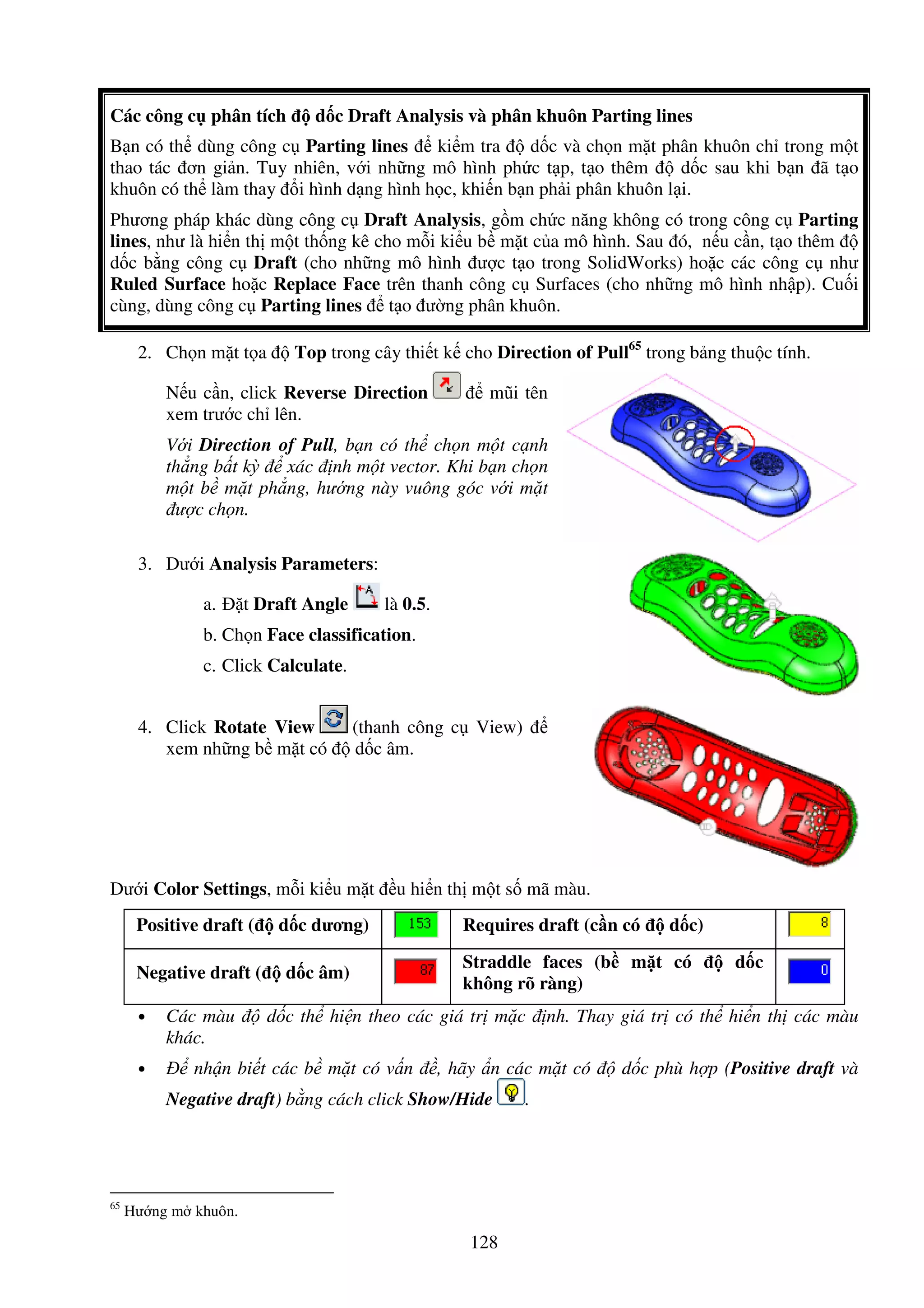 128
Các công c phân tích d c Draft Analysis và phân khuôn Parting lines
B n có th dùng công c Parting lines ki m tra d c và ch n m t phân khuôn ch trong m t
thao tác ơn gi n. Tuy nhiên, v i nh ng mô hình ph c t p, t o thêm d c sau khi b n ã t o
khuôn có th làm thay i hình d ng hình h c, khi n b n ph i phân khuôn l i.
Phương pháp khác dùng công c Draft Analysis, g m ch c năng không có trong công c Parting
lines, như là hi n th m t th ng kê cho m i ki u b m t c a mô hình. Sau ó, n u c n, t o thêm
d c b ng công c Draft (cho nh ng mô hình ư c t o trong SolidWorks) ho c các công c như
Ruled Surface ho c Replace Face trên thanh công c Surfaces (cho nh ng mô hình nh p). Cu i
cùng, dùng công c Parting lines t o ư ng phân khuôn.
2. Ch n m t t a Top trong cây thi t k cho Direction of Pull65
trong b ng thu c tính.
N u c n, click Reverse Direction mũi tên
xem trư c ch lên.
V i Direction of Pull, b n có th ch n m t c nh
th ng b t kỳ xác nh m t vector. Khi b n ch n
m t b m t ph ng, hư ng này vuông góc v i m t
ư c ch n.
3. Dư i Analysis Parameters:
a. t Draft Angle là 0.5.
b. Ch n Face classification.
c. Click Calculate.
4. Click Rotate View (thanh công c View)
xem nh ng b m t có d c âm.
Dư i Color Settings, m i ki u m t u hi n th m t s mã màu.
Positive draft ( d c dương) Requires draft (c n có d c)
Negative draft ( d c âm)
Straddle faces (b m t có d c
không rõ ràng)
• Các màu d c th hi n theo các giá tr m c nh. Thay giá tr có th hi n th các màu
khác.
• nh n bi t các b m t có v n , hãy n các m t có d c phù h p (Positive draft và
Negative draft) b ng cách click Show/Hide .
65
Hư ng m khuôn.
 