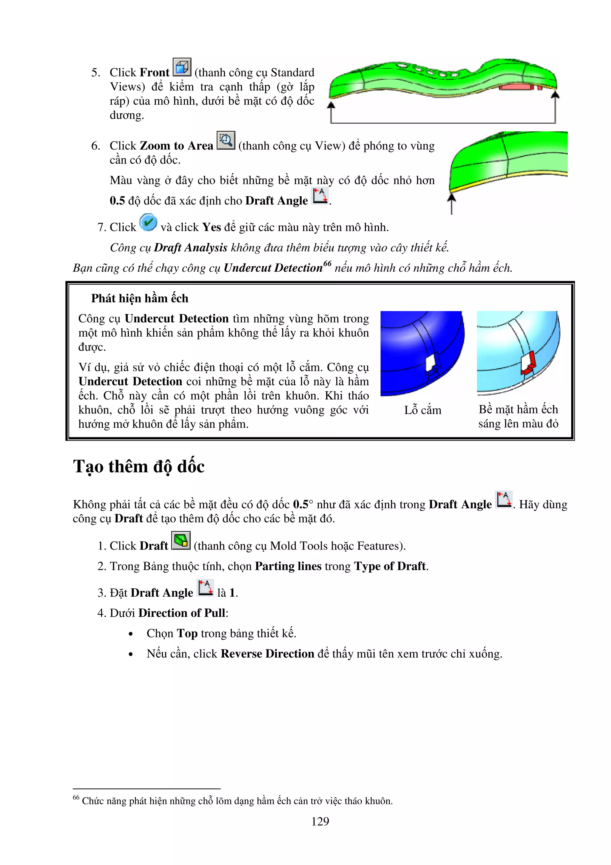 129
5. Click Front (thanh công c Standard
Views) ki m tra c nh th p (g l p
ráp) c a mô hình, dư i b m t có d c
dương.
6. Click Zoom to Area (thanh công c View) phóng to vùng
c n có d c.
Màu vàng ây cho bi t nh ng b m t này có d c nh hơn
0.5 d c ã xác nh cho Draft Angle .
7. Click và click Yes gi các màu này trên mô hình.
Công c Draft Analysis không ưa thêm bi u tư ng vào cây thi t k .
B n cũng có th ch y công c Undercut Detection66
n u mô hình có nh ng ch h m ch.
Phát hi n h m ch
Công c Undercut Detection tìm nh ng vùng hõm trong
m t mô hình khi n s n ph m không th l y ra kh i khuôn
ư c.
Ví d , gi s v chi c i n tho i có m t l c m. Công c
Undercut Detection coi nh ng b m t c a l này là h m
ch. Ch này c n có m t ph n l i trên khuôn. Khi tháo
khuôn, ch l i s ph i trư t theo hư ng vuông góc v i
hư ng m khuôn l y s n ph m.
L c m B m t h m ch
sáng lên màu
T o thêm d c
Không ph i t t c các b m t u có d c 0.5° như ã xác nh trong Draft Angle . Hãy dùng
công c Draft t o thêm d c cho các b m t ó.
1. Click Draft (thanh công c Mold Tools ho c Features).
2. Trong B ng thu c tính, ch n Parting lines trong Type of Draft.
3. t Draft Angle là 1.
4. Dư i Direction of Pull:
• Ch n Top trong b ng thi t k .
• N u c n, click Reverse Direction th y mũi tên xem trư c ch xu ng.
66
Ch c năng phát hi n nh ng ch lõm d ng h m ch c n tr vi c tháo khuôn.
 