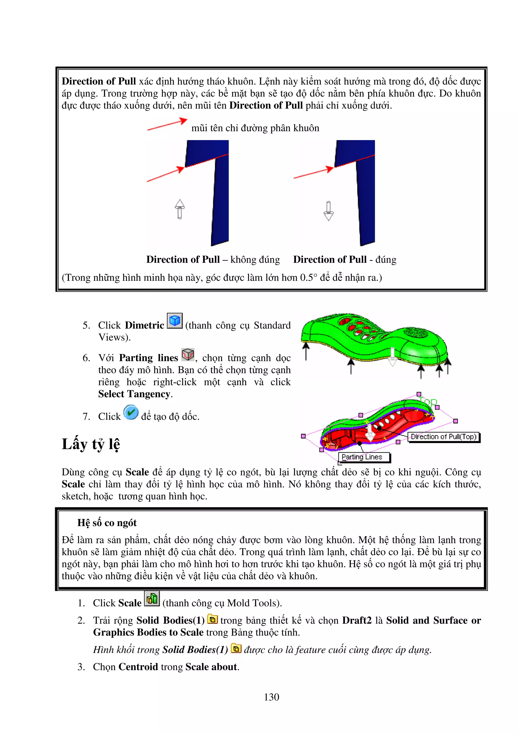 130
Direction of Pull xác nh hư ng tháo khuôn. L nh này ki m soát hư ng mà trong ó, d c ư c
áp d ng. Trong trư ng h p này, các b m t b n s t o d c n m bên phía khuôn c. Do khuôn
c ư c tháo xu ng dư i, nên mũi tên Direction of Pull ph i ch xu ng dư i.
mũi tên ch ư ng phân khuôn
Direction of Pull – không úng Direction of Pull - úng
(Trong nh ng hình minh h a này, góc ư c làm l n hơn 0.5° d nh n ra.)
5. Click Dimetric (thanh công c Standard
Views).
6. V i Parting lines , ch n t ng c nh d c
theo áy mô hình. B n có th ch n t ng c nh
riêng ho c right-click m t c nh và click
Select Tangency.
7. Click t o d c.
L y t l
Dùng công c Scale áp d ng t l co ngót, bù l i lư ng ch t d o s b co khi ngu i. Công c
Scale ch làm thay i t l hình h c c a mô hình. Nó không thay i t l c a các kích thư c,
sketch, ho c tương quan hình h c.
H s co ngót
làm ra s n ph m, ch t d o nóng ch y ư c bơm vào lòng khuôn. M t h th ng làm l nh trong
khuôn s làm gi m nhi t c a ch t d o. Trong quá trình làm l nh, ch t d o co l i. bù l i s co
ngót này, b n ph i làm cho mô hình hơi to hơn trư c khi t o khuôn. H s co ngót là m t giá tr ph
thu c vào nh ng i u ki n v v t li u c a ch t d o và khuôn.
1. Click Scale (thanh công c Mold Tools).
2. Tr i r ng Solid Bodies(1) trong b ng thi t k và ch n Draft2 là Solid and Surface or
Graphics Bodies to Scale trong B ng thu c tính.
Hình kh i trong Solid Bodies(1) ư c cho là feature cu i cùng ư c áp d ng.
3. Ch n Centroid trong Scale about.
 