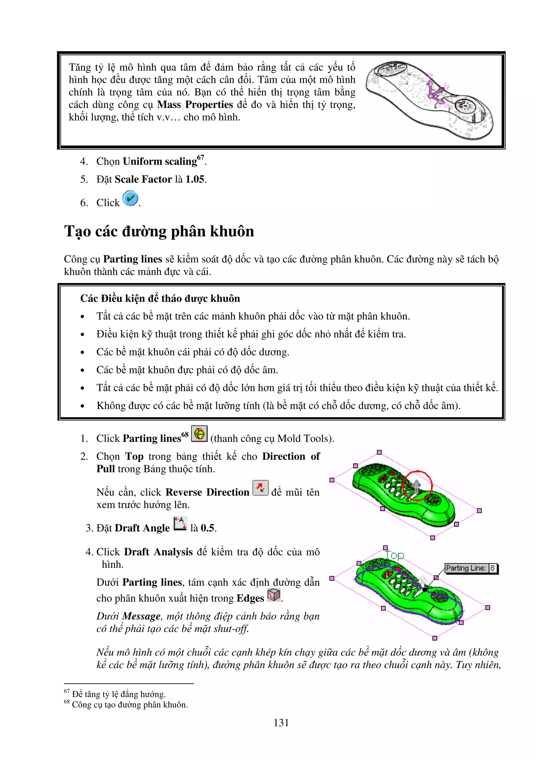 131
Tăng t l mô hình qua tâm m b o r ng t t c các y u t
hình h c u ư c tăng m t cách cân i. Tâm c a m t mô hình
chính là tr ng tâm c a nó. B n có th hi n th tr ng tâm b ng
cách dùng công c Mass Properties o và hi n th t tr ng,
kh i lư ng, th tích v.v… cho mô hình.
4. Ch n Uniform scaling67
.
5. t Scale Factor là 1.05.
6. Click .
T o các ư ng phân khuôn
Công c Parting lines s ki m soát d c và t o các ư ng phân khuôn. Các ư ng này s tách b
khuôn thành các m nh c và cái.
Các i u ki n tháo ư c khuôn
• T t c các b m t trên các m nh khuôn ph i d c vào t m t phân khuôn.
• i u ki n k thu t trong thi t k ph i ghi góc d c nh nh t ki m tra.
• Các b m t khuôn cái ph i có d c dương.
• Các b m t khuôn c ph i có d c âm.
• T t c các b m t ph i có d c l n hơn giá tr t i thi u theo i u ki n k thu t c a thi t k .
• Không ư c có các b m t lư ng tính (là b m t có ch d c dương, có ch d c âm).
1. Click Parting lines68
(thanh công c Mold Tools).
2. Ch n Top trong b ng thi t k cho Direction of
Pull trong B ng thu c tính.
N u c n, click Reverse Direction mũi tên
xem trư c hư ng lên.
3. t Draft Angle là 0.5.
4. Click Draft Analysis ki m tra d c c a mô
hình.
Dư i Parting lines, tám c nh xác nh ư ng d n
cho phân khuôn xu t hi n trong Edges .
Dư i Message, m t thông i p c nh báo r ng b n
có th ph i t o các b m t shut-off.
N u mô hình có m t chu i các c nh khép kín ch y gi a các b m t d c dương và âm (không
k các b m t lư ng tính), ư ng phân khuôn s ư c t o ra theo chu i c nh này. Tuy nhiên,
67
tăng t l ng hư ng.
68
Công c t o ư ng phân khuôn.
 