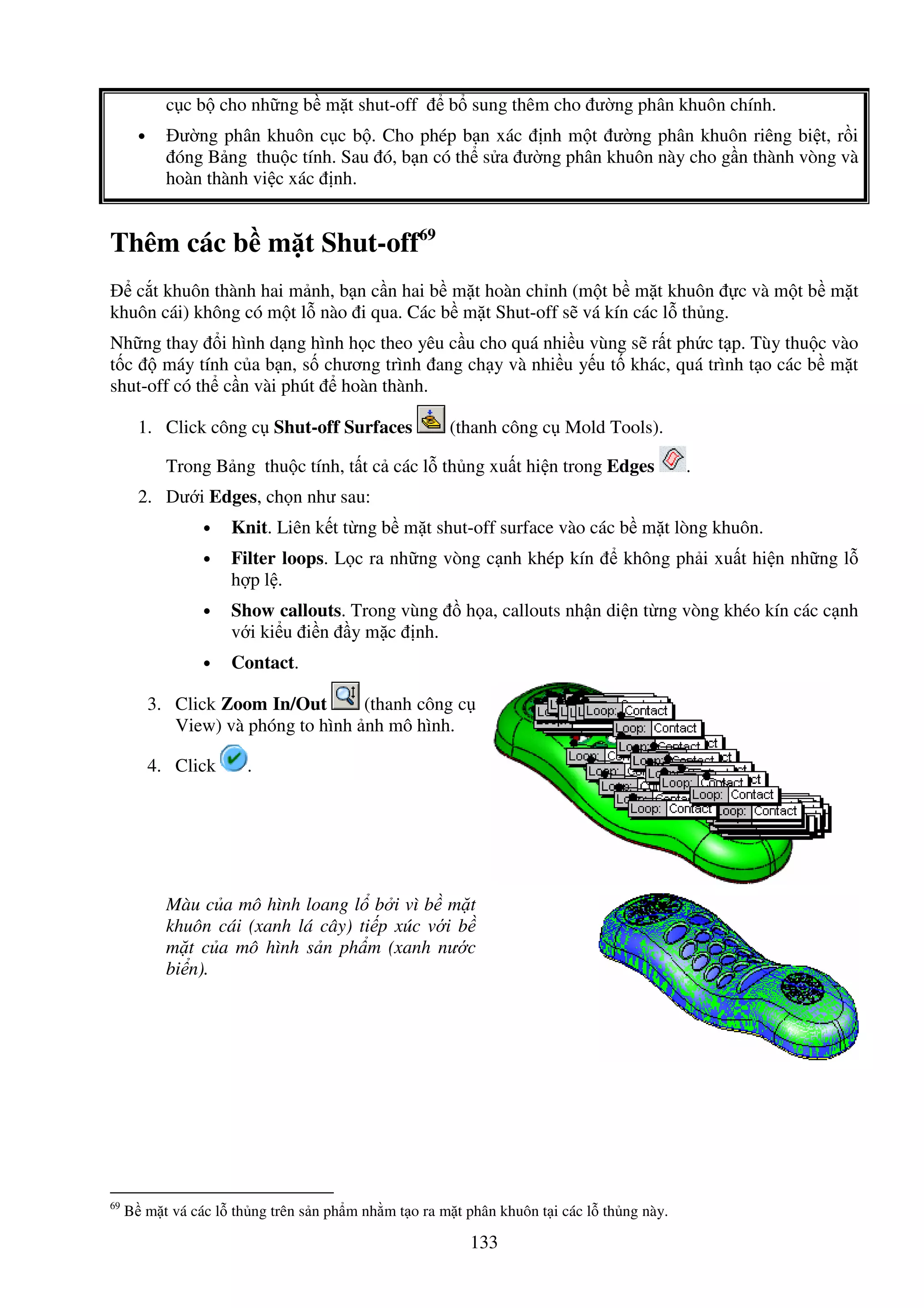 133
c c b cho nh ng b m t shut-off b sung thêm cho ư ng phân khuôn chính.
• ư ng phân khuôn c c b . Cho phép b n xác nh m t ư ng phân khuôn riêng bi t, r i
óng B ng thu c tính. Sau ó, b n có th s a ư ng phân khuôn này cho g n thành vòng và
hoàn thành vi c xác nh.
Thêm các b m t Shut-off69
c t khuôn thành hai m nh, b n c n hai b m t hoàn ch nh (m t b m t khuôn c và m t b m t
khuôn cái) không có m t l nào i qua. Các b m t Shut-off s vá kín các l th ng.
Nh ng thay i hình d ng hình h c theo yêu c u cho quá nhi u vùng s r t ph c t p. Tùy thu c vào
t c máy tính c a b n, s chương trình ang ch y và nhi u y u t khác, quá trình t o các b m t
shut-off có th c n vài phút hoàn thành.
1. Click công c Shut-off Surfaces (thanh công c Mold Tools).
Trong B ng thu c tính, t t c các l th ng xu t hi n trong Edges .
2. Dư i Edges, ch n như sau:
• Knit. Liên k t t ng b m t shut-off surface vào các b m t lòng khuôn.
• Filter loops. L c ra nh ng vòng c nh khép kín không ph i xu t hi n nh ng l
h p l .
• Show callouts. Trong vùng h a, callouts nh n di n t ng vòng khéo kín các c nh
v i ki u i n y m c nh.
• Contact.
3. Click Zoom In/Out (thanh công c
View) và phóng to hình nh mô hình.
4. Click .
Màu c a mô hình loang l b i vì b m t
khuôn cái (xanh lá cây) ti p xúc v i b
m t c a mô hình s n ph m (xanh nư c
bi n).
69
B m t vá các l th ng trên s n ph m nh m t o ra m t phân khuôn t i các l th ng này.
 