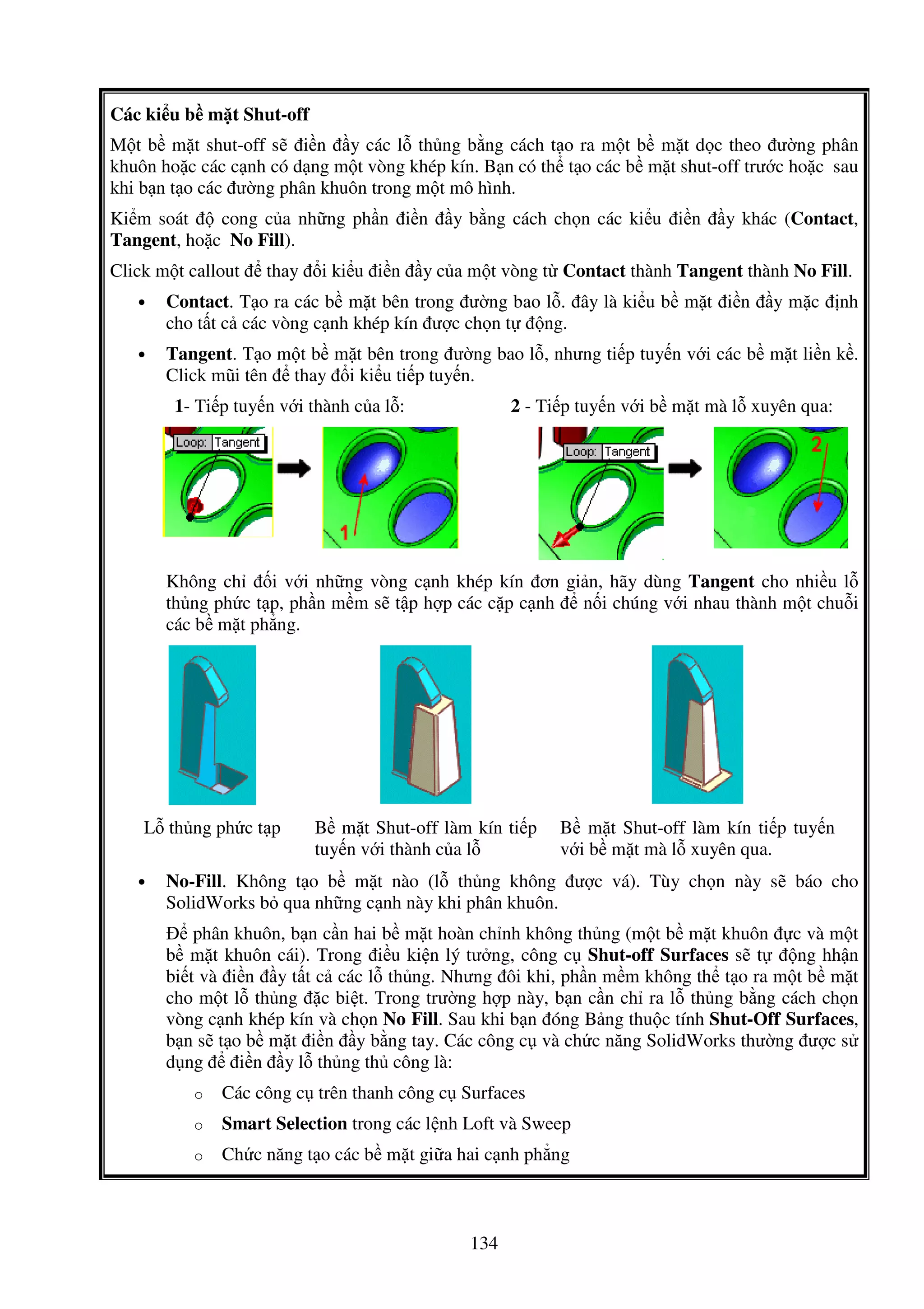 134
Các ki u b m t Shut-off
M t b m t shut-off s i n y các l th ng b ng cách t o ra m t b m t d c theo ư ng phân
khuôn ho c các c nh có d ng m t vòng khép kín. B n có th t o các b m t shut-off trư c ho c sau
khi b n t o các ư ng phân khuôn trong m t mô hình.
Ki m soát cong c a nh ng ph n i n y b ng cách ch n các ki u i n y khác (Contact,
Tangent, ho c No Fill).
Click m t callout thay i ki u i n y c a m t vòng t Contact thành Tangent thành No Fill.
• Contact. T o ra các b m t bên trong ư ng bao l . ây là ki u b m t i n y m c nh
cho t t c các vòng c nh khép kín ư c ch n t ng.
• Tangent. T o m t b m t bên trong ư ng bao l , nhưng ti p tuy n v i các b m t li n k .
Click mũi tên thay i ki u ti p tuy n.
1- Ti p tuy n v i thành c a l : 2 - Ti p tuy n v i b m t mà l xuyên qua:
Không ch i v i nh ng vòng c nh khép kín ơn gi n, hãy dùng Tangent cho nhi u l
th ng ph c t p, ph n m m s t p h p các c p c nh n i chúng v i nhau thành m t chu i
các b m t ph ng.
L th ng ph c t p B m t Shut-off làm kín ti p
tuy n v i thành c a l
B m t Shut-off làm kín ti p tuy n
v i b m t mà l xuyên qua.
• No-Fill. Không t o b m t nào (l th ng không ư c vá). Tùy ch n này s báo cho
SolidWorks b qua nh ng c nh này khi phân khuôn.
phân khuôn, b n c n hai b m t hoàn ch nh không th ng (m t b m t khuôn c và m t
b m t khuôn cái). Trong i u ki n lý tư ng, công c Shut-off Surfaces s t ng hh n
bi t và i n y t t c các l th ng. Nhưng ôi khi, ph n m m không th t o ra m t b m t
cho m t l th ng c bi t. Trong trư ng h p này, b n c n ch ra l th ng b ng cách ch n
vòng c nh khép kín và ch n No Fill. Sau khi b n óng B ng thu c tính Shut-Off Surfaces,
b n s t o b m t i n y b ng tay. Các công c và ch c năng SolidWorks thư ng ư c s
d ng i n y l th ng th công là:
o Các công c trên thanh công c Surfaces
o Smart Selection trong các l nh Loft và Sweep
o Ch c năng t o các b m t gi a hai c nh ph ng
 