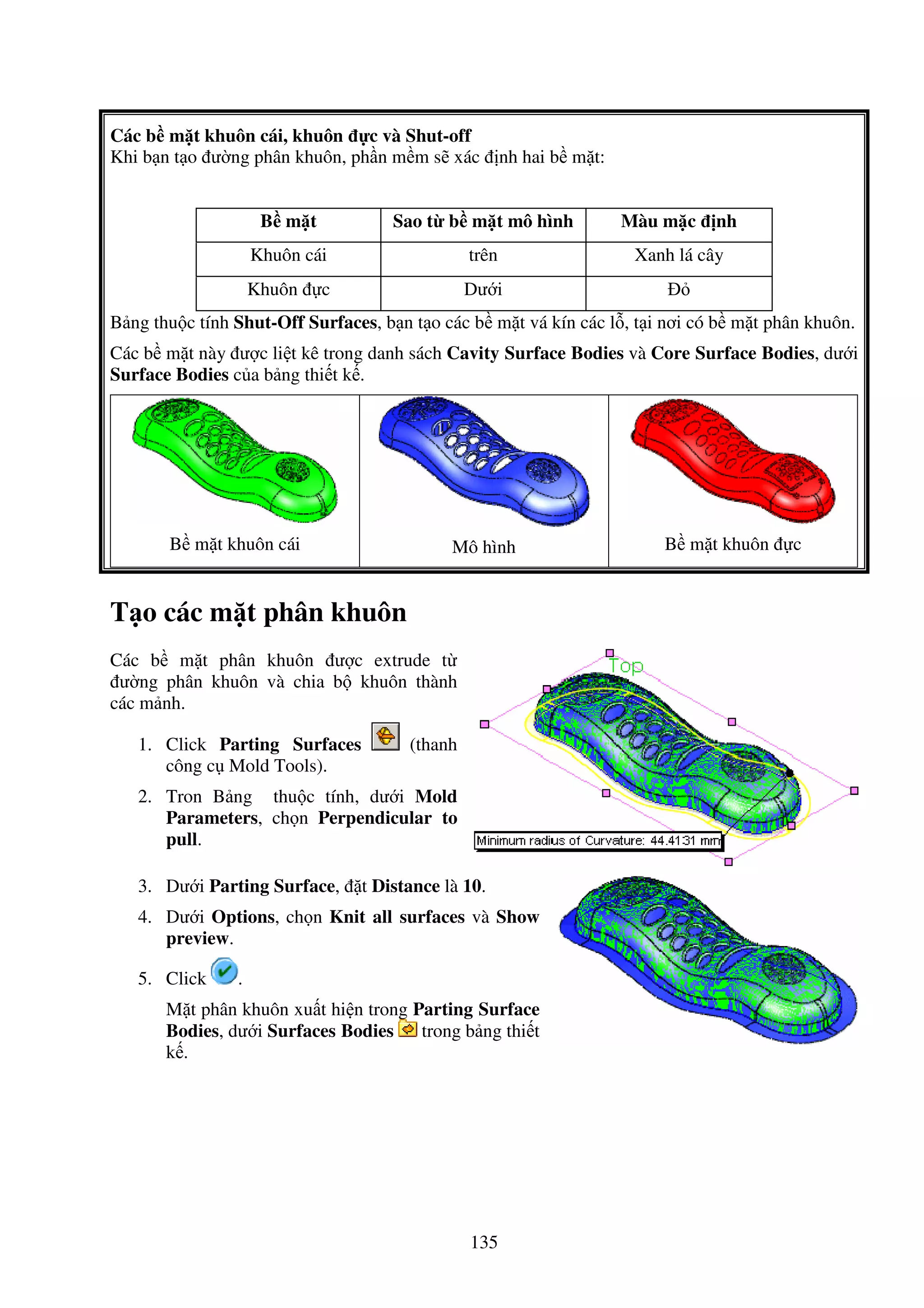 135
Các b m t khuôn cái, khuôn c và Shut-off
Khi b n t o ư ng phân khuôn, ph n m m s xác nh hai b m t:
B m t Sao t b m t mô hình Màu m c nh
Khuôn cái trên Xanh lá cây
Khuôn c Dư i
B ng thu c tính Shut-Off Surfaces, b n t o các b m t vá kín các l , t i nơi có b m t phân khuôn.
Các b m t này ư c li t kê trong danh sách Cavity Surface Bodies và Core Surface Bodies, dư i
Surface Bodies c a b ng thi t k .
B m t khuôn cái Mô hình B m t khuôn c
T o các m t phân khuôn
Các b m t phân khuôn ư c extrude t
ư ng phân khuôn và chia b khuôn thành
các m nh.
1. Click Parting Surfaces (thanh
công c Mold Tools).
2. Tron B ng thu c tính, dư i Mold
Parameters, ch n Perpendicular to
pull.
3. Dư i Parting Surface, t Distance là 10.
4. Dư i Options, ch n Knit all surfaces và Show
preview.
5. Click .
M t phân khuôn xu t hi n trong Parting Surface
Bodies, dư i Surfaces Bodies trong b ng thi t
k .
 