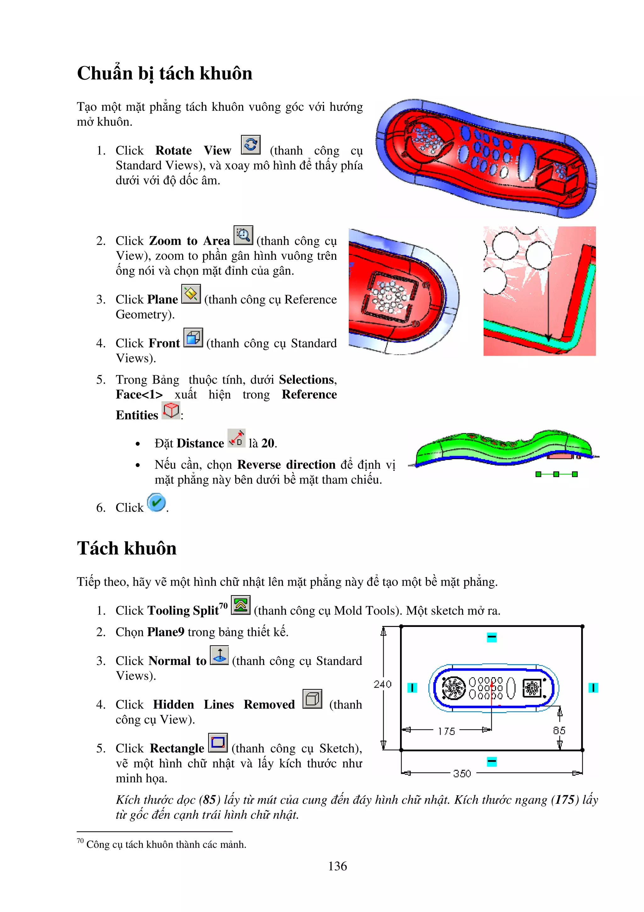 136
Chu n b tách khuôn
T o m t m t ph ng tách khuôn vuông góc v i hư ng
m khuôn.
1. Click Rotate View (thanh công c
Standard Views), và xoay mô hình th y phía
dư i v i d c âm.
2. Click Zoom to Area (thanh công c
View), zoom to ph n gân hình vuông trên
ng nói và ch n m t nh c a gân.
3. Click Plane (thanh công c Reference
Geometry).
4. Click Front (thanh công c Standard
Views).
5. Trong B ng thu c tính, dư i Selections,
Face<1> xu t hi n trong Reference
Entities :
• t Distance là 20.
• N u c n, ch n Reverse direction nh v
m t ph ng này bên dư i b m t tham chi u.
6. Click .
Tách khuôn
Ti p theo, hãy v m t hình ch nh t lên m t ph ng này t o m t b m t ph ng.
1. Click Tooling Split70
(thanh công c Mold Tools). M t sketch m ra.
2. Ch n Plane9 trong b ng thi t k .
3. Click Normal to (thanh công c Standard
Views).
4. Click Hidden Lines Removed (thanh
công c View).
5. Click Rectangle (thanh công c Sketch),
v m t hình ch nh t và l y kích thư c như
minh h a.
Kích thư c d c (85) l y t mút c a cung n áy hình ch nh t. Kích thư c ngang (175) l y
t g c n c nh trái hình ch nh t.
70
Công c tách khuôn thành các m nh.
 