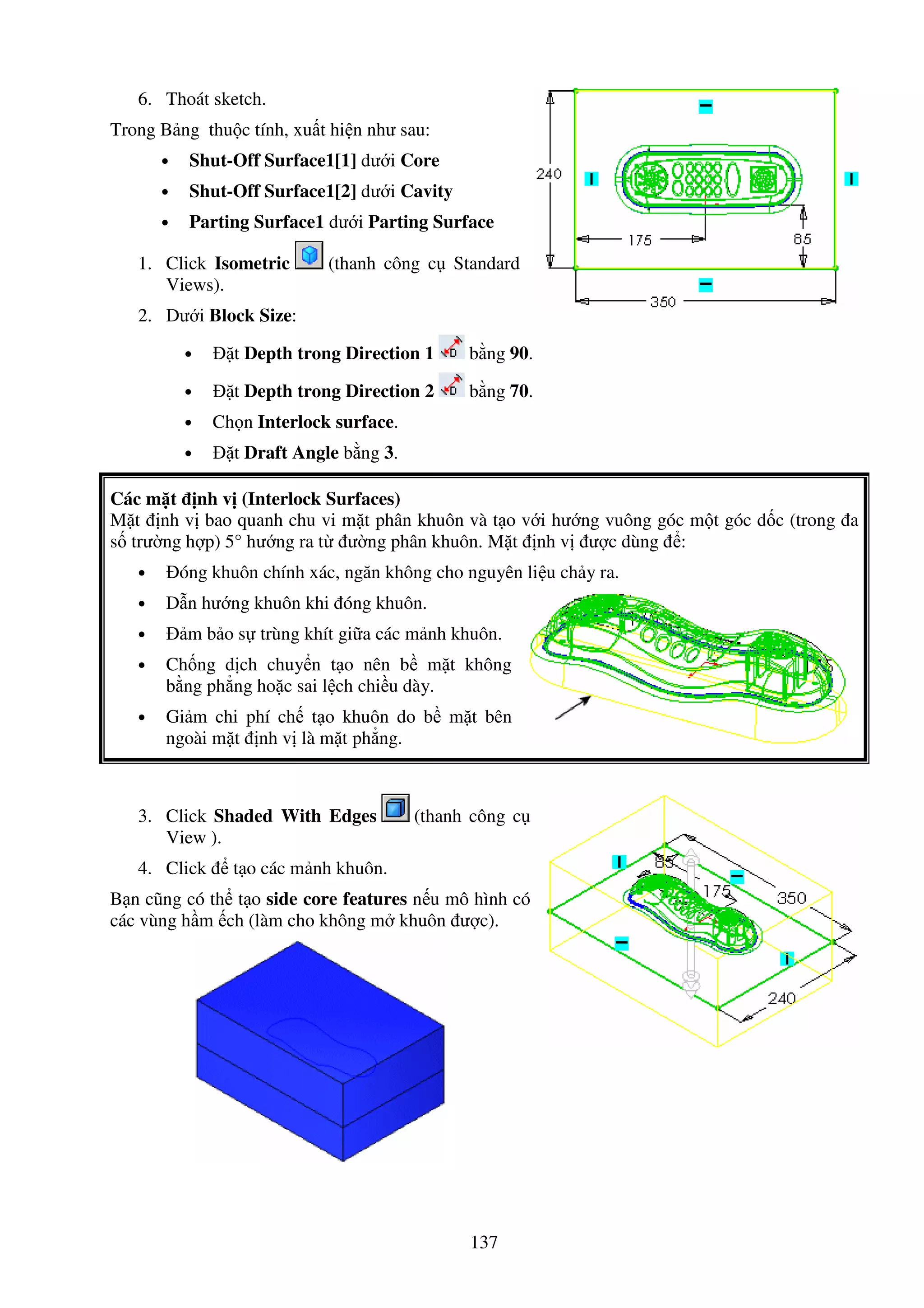 137
6. Thoát sketch.
Trong B ng thu c tính, xu t hi n như sau:
• Shut-Off Surface1[1] dư i Core
• Shut-Off Surface1[2] dư i Cavity
• Parting Surface1 dư i Parting Surface
1. Click Isometric (thanh công c Standard
Views).
2. Dư i Block Size:
• t Depth trong Direction 1 b ng 90.
• t Depth trong Direction 2 b ng 70.
• Ch n Interlock surface.
• t Draft Angle b ng 3.
Các m t nh v (Interlock Surfaces)
M t nh v bao quanh chu vi m t phân khuôn và t o v i hư ng vuông góc m t góc d c (trong a
s trư ng h p) 5° hư ng ra t ư ng phân khuôn. M t nh v ư c dùng :
• óng khuôn chính xác, ngăn không cho nguyên li u ch y ra.
• D n hư ng khuôn khi óng khuôn.
• m b o s trùng khít gi a các m nh khuôn.
• Ch ng d ch chuy n t o nên b m t không
b ng ph ng ho c sai l ch chi u dày.
• Gi m chi phí ch t o khuôn do b m t bên
ngoài m t nh v là m t ph ng.
3. Click Shaded With Edges (thanh công c
View ).
4. Click t o các m nh khuôn.
B n cũng có th t o side core features n u mô hình có
các vùng h m ch (làm cho không m khuôn ư c).
 