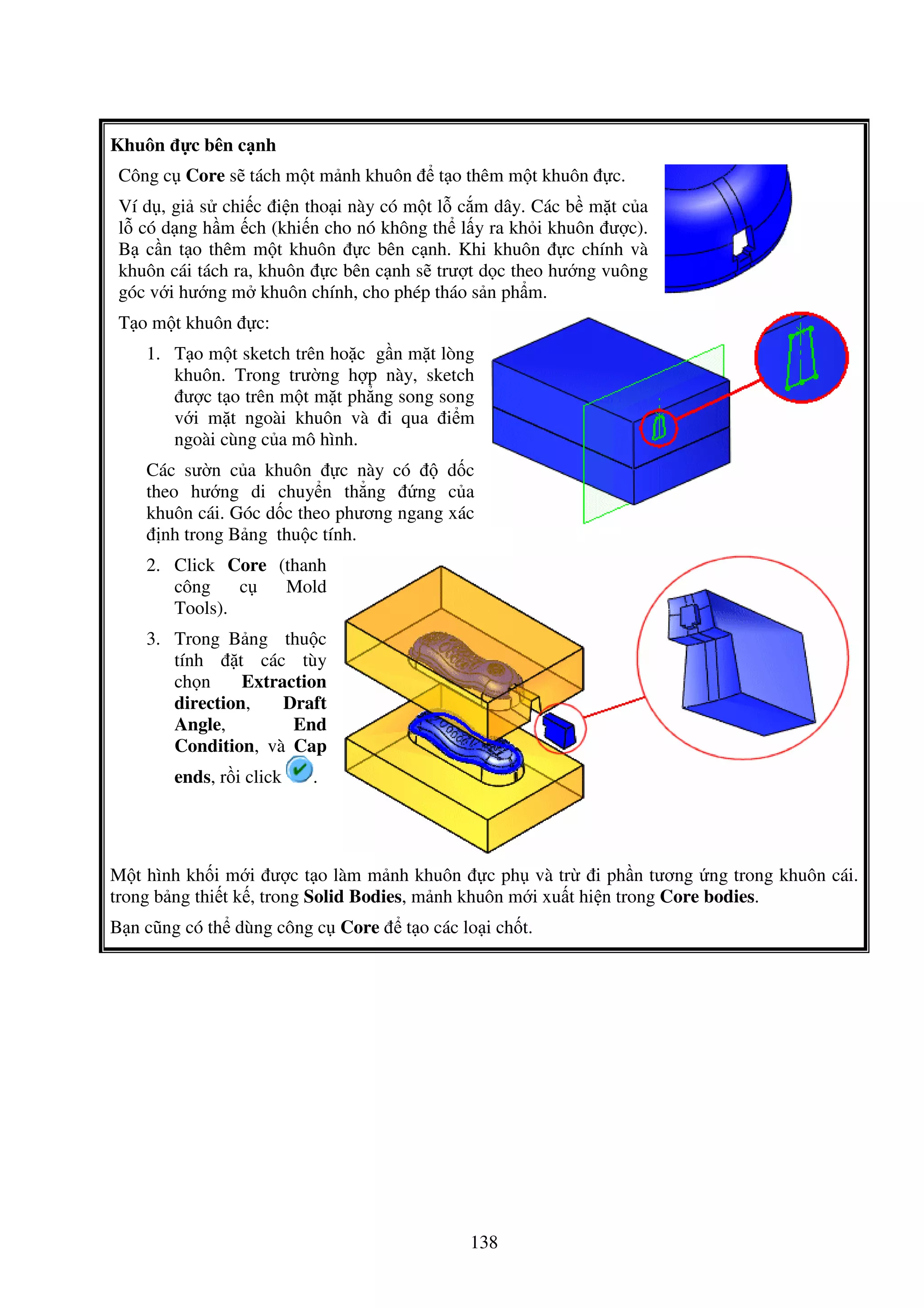 138
Khuôn c bên c nh
Công c Core s tách m t m nh khuôn t o thêm m t khuôn c.
Ví d , gi s chi c i n tho i này có m t l c m dây. Các b m t c a
l có d ng h m ch (khi n cho nó không th l y ra kh i khuôn ư c).
B c n t o thêm m t khuôn c bên c nh. Khi khuôn c chính và
khuôn cái tách ra, khuôn c bên c nh s trư t d c theo hư ng vuông
góc v i hư ng m khuôn chính, cho phép tháo s n ph m.
T o m t khuôn c:
1. T o m t sketch trên ho c g n m t lòng
khuôn. Trong trư ng h p này, sketch
ư c t o trên m t m t ph ng song song
v i m t ngoài khuôn và i qua i m
ngoài cùng c a mô hình.
Các sư n c a khuôn c này có d c
theo hư ng di chuy n th ng ng c a
khuôn cái. Góc d c theo phương ngang xác
nh trong B ng thu c tính.
2. Click Core (thanh
công c Mold
Tools).
3. Trong B ng thu c
tính t các tùy
ch n Extraction
direction, Draft
Angle, End
Condition, và Cap
ends, r i click .
M t hình kh i m i ư c t o làm m nh khuôn c ph và tr i ph n tương ng trong khuôn cái.
trong b ng thi t k , trong Solid Bodies, m nh khuôn m i xu t hi n trong Core bodies.
B n cũng có th dùng công c Core t o các lo i ch t.
 
