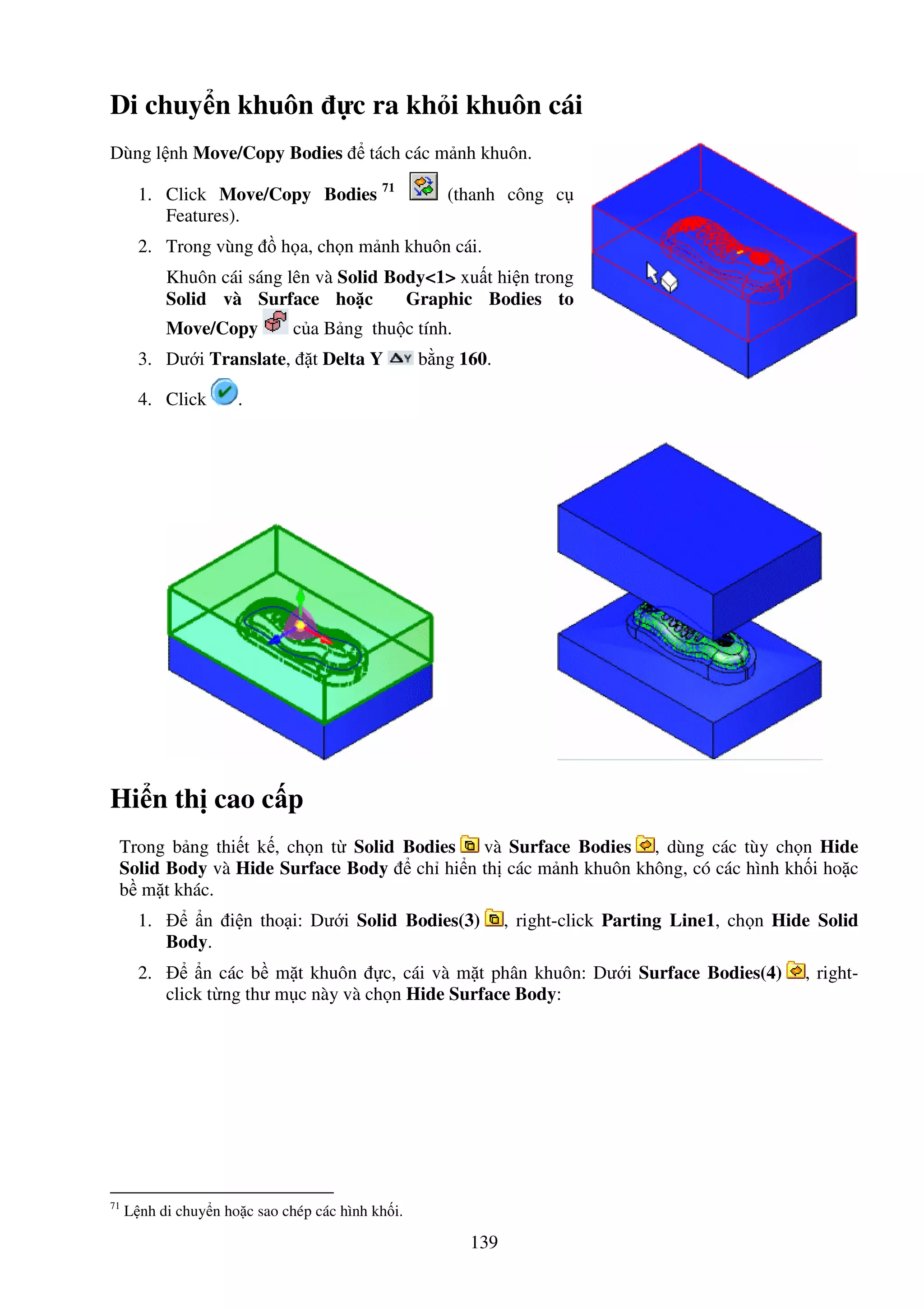 139
Di chuy n khuôn c ra kh i khuôn cái
Dùng l nh Move/Copy Bodies tách các m nh khuôn.
1. Click Move/Copy Bodies 71
(thanh công c
Features).
2. Trong vùng h a, ch n m nh khuôn cái.
Khuôn cái sáng lên và Solid Body<1> xu t hi n trong
Solid và Surface ho c Graphic Bodies to
Move/Copy c a B ng thu c tính.
3. Dư i Translate, t Delta Y b ng 160.
4. Click .
Hi n th cao c p
Trong b ng thi t k , ch n t Solid Bodies và Surface Bodies , dùng các tùy ch n Hide
Solid Body và Hide Surface Body ch hi n th các m nh khuôn không, có các hình kh i ho c
b m t khác.
1. n i n tho i: Dư i Solid Bodies(3) , right-click Parting Line1, ch n Hide Solid
Body.
2. n các b m t khuôn c, cái và m t phân khuôn: Dư i Surface Bodies(4) , right-
click t ng thư m c này và ch n Hide Surface Body:
71
L nh di chuy n ho c sao chép các hình kh i.
 
