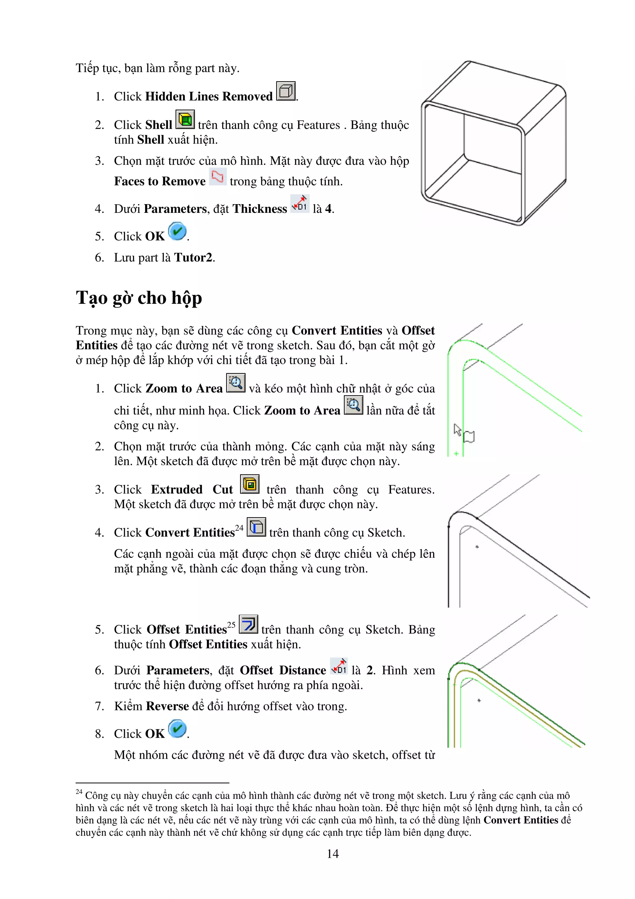 14
Ti p t c, b n làm r ng part này.
1. Click Hidden Lines Removed .
2. Click Shell trên thanh công c Features . B ng thu c
tính Shell xu t hi n.
3. Ch n m t trư c c a mô hình. M t này ư c ưa vào h p
Faces to Remove trong b ng thu c tính.
4. Dư i Parameters, t Thickness là 4.
5. Click OK .
6. Lưu part là Tutor2.
T o g cho h p
Trong m c này, b n s dùng các công c Convert Entities và Offset
Entities t o các ư ng nét v trong sketch. Sau ó, b n c t m t g
mép h p l p kh p v i chi ti t ã t o trong bài 1.
1. Click Zoom to Area và kéo m t hình ch nh t góc c a
chi ti t, như minh h a. Click Zoom to Area l n n a t t
công c này.
2. Ch n m t trư c c a thành m ng. Các c nh c a m t này sáng
lên. M t sketch ã ư c m trên b m t ư c ch n này.
3. Click Extruded Cut trên thanh công c Features.
M t sketch ã ư c m trên b m t ư c ch n này.
4. Click Convert Entities24
trên thanh công c Sketch.
Các c nh ngoài c a m t ư c ch n s ư c chi u và chép lên
m t ph ng v , thành các o n th ng và cung tròn.
5. Click Offset Entities25
trên thanh công c Sketch. B ng
thu c tính Offset Entities xu t hi n.
6. Dư i Parameters, t Offset Distance là 2. Hình xem
trư c th hi n ư ng offset hư ng ra phía ngoài.
7. Ki m Reverse i hư ng offset vào trong.
8. Click OK .
M t nhóm các ư ng nét v ã ư c ưa vào sketch, offset t
24
Công c này chuy n các c nh c a mô hình thành các ư ng nét v trong m t sketch. Lưu ý r ng các c nh c a mô
hình và các nét v trong sketch là hai lo i th c th khác nhau hoàn toàn. th c hi n m t s l nh d ng hình, ta c n có
biên d ng là các nét v , n u các nét v này trùng v i các c nh c a mô hình, ta có th dùng l nh Convert Entities
chuy n các c nh này thành nét v ch không s d ng các c nh tr c ti p làm biên d ng ư c.
 