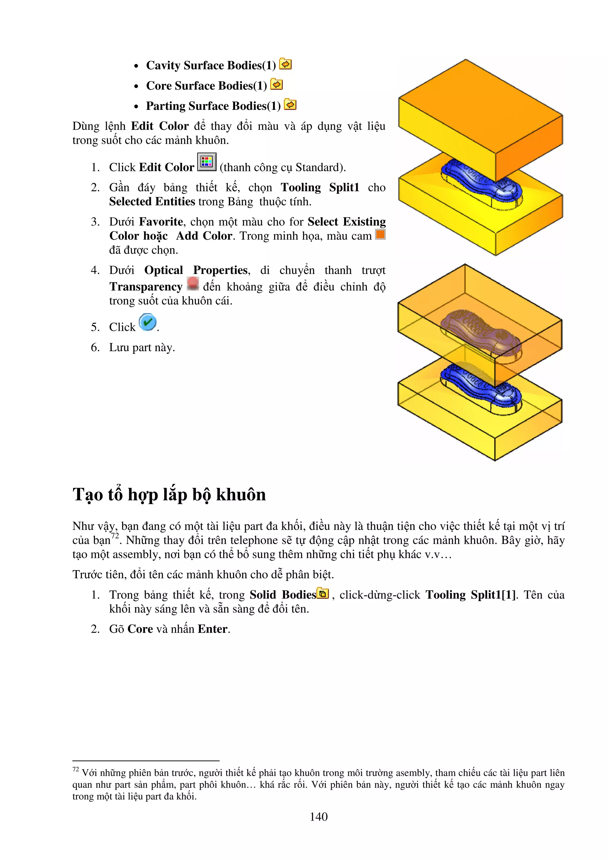140
• Cavity Surface Bodies(1)
• Core Surface Bodies(1)
• Parting Surface Bodies(1)
Dùng l nh Edit Color thay i màu và áp d ng v t li u
trong su t cho các m nh khuôn.
1. Click Edit Color (thanh công c Standard).
2. G n áy b ng thi t k , ch n Tooling Split1 cho
Selected Entities trong B ng thu c tính.
3. Dư i Favorite, ch n m t màu cho for Select Existing
Color ho c Add Color. Trong minh h a, màu cam
ã ư c ch n.
4. Dư i Optical Properties, di chuy n thanh trư t
Transparency n kho ng gi a i u ch nh
trong su t c a khuôn cái.
5. Click .
6. Lưu part này.
T o t h p l p b khuôn
Như v y, b n ang có m t tài li u part a kh i, i u này là thu n ti n cho vi c thi t k t i m t v trí
c a b n72
. Nh ng thay i trên telephone s t ng c p nh t trong các m nh khuôn. Bây gi , hãy
t o m t assembly, nơi b n có th b sung thêm nh ng chi ti t ph khác v.v…
Trư c tiên, i tên các m nh khuôn cho d phân bi t.
1. Trong b ng thi t k , trong Solid Bodies , click-d ng-click Tooling Split1[1]. Tên c a
kh i này sáng lên và s n sàng i tên.
2. Gõ Core và nh n Enter.
72
V i nh ng phiên b n trư c, ngư i thi t k ph i t o khuôn trong môi trư ng asembly, tham chi u các tài li u part liên
quan như part s n ph m, part phôi khuôn… khá r c r i. V i phiên b n này, ngư i thi t k t o các m nh khuôn ngay
trong m t tài li u part a kh i.
 