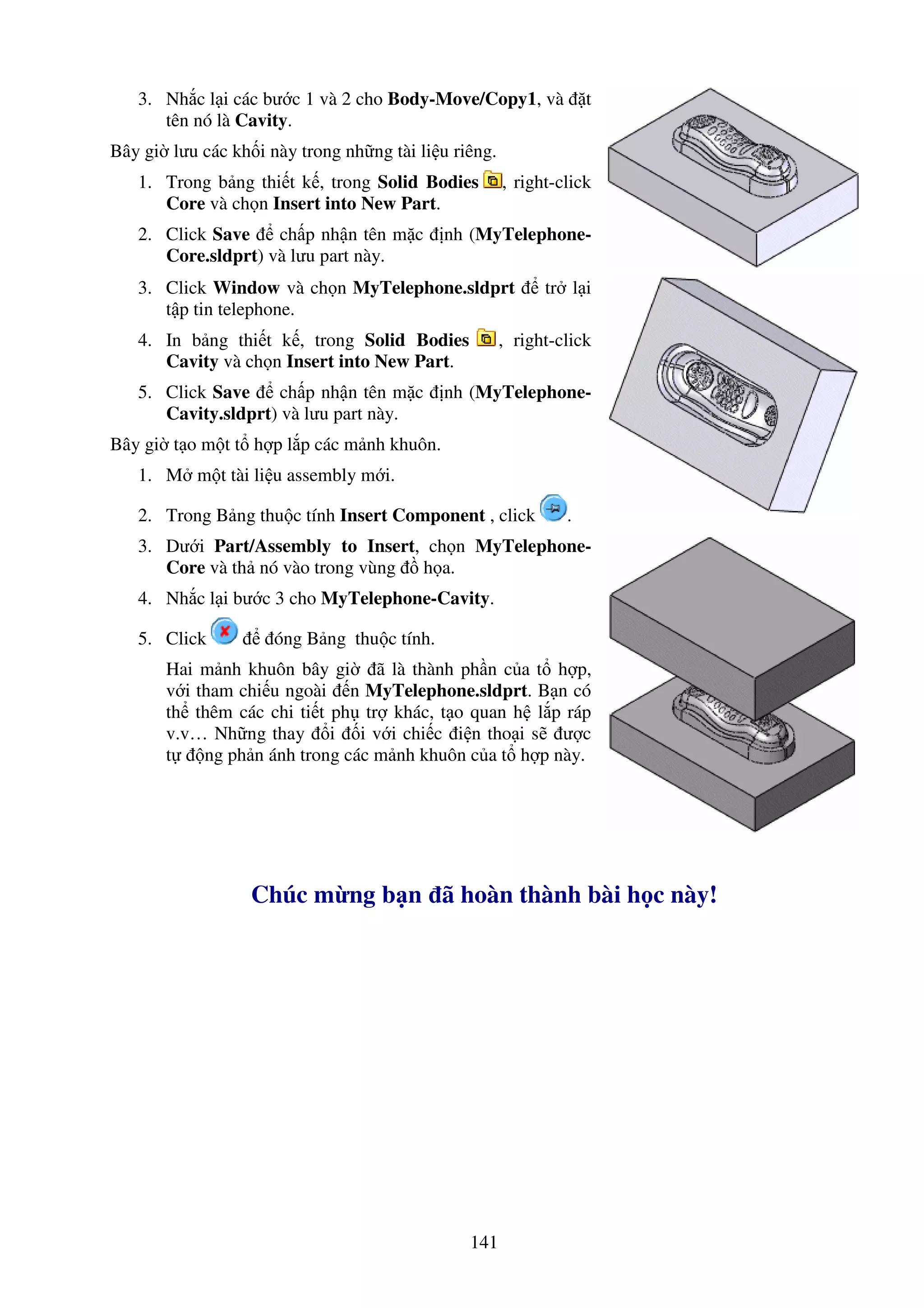 141
3. Nh c l i các bư c 1 và 2 cho Body-Move/Copy1, và t
tên nó là Cavity.
Bây gi lưu các kh i này trong nh ng tài li u riêng.
1. Trong b ng thi t k , trong Solid Bodies , right-click
Core và ch n Insert into New Part.
2. Click Save ch p nh n tên m c nh (MyTelephone-
Core.sldprt) và lưu part này.
3. Click Window và ch n MyTelephone.sldprt tr l i
t p tin telephone.
4. In b ng thi t k , trong Solid Bodies , right-click
Cavity và ch n Insert into New Part.
5. Click Save ch p nh n tên m c nh (MyTelephone-
Cavity.sldprt) và lưu part này.
Bây gi t o m t t h p l p các m nh khuôn.
1. M m t tài li u assembly m i.
2. Trong B ng thu c tính Insert Component , click .
3. Dư i Part/Assembly to Insert, ch n MyTelephone-
Core và th nó vào trong vùng h a.
4. Nh c l i bư c 3 cho MyTelephone-Cavity.
5. Click óng B ng thu c tính.
Hai m nh khuôn bây gi ã là thành ph n c a t h p,
v i tham chi u ngoài n MyTelephone.sldprt. B n có
th thêm các chi ti t ph tr khác, t o quan h l p ráp
v.v… Nh ng thay i i v i chi c i n tho i s ư c
t ng ph n ánh trong các m nh khuôn c a t h p này.
Chúc m ng b n ã hoàn thành bài h c này!
 
