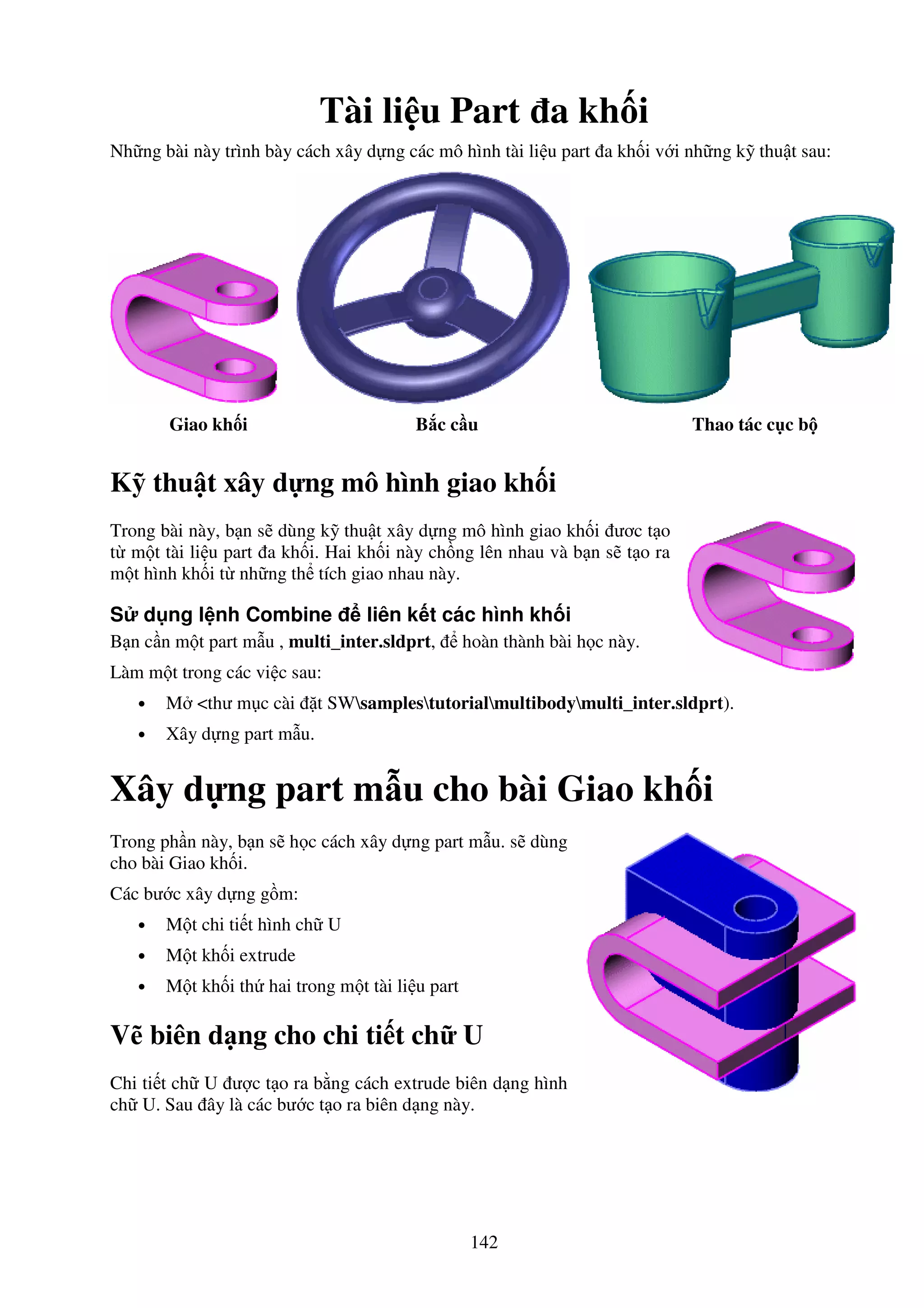 142
Tài li u Part a kh i
Nh ng bài này trình bày cách xây d ng các mô hình tài li u part a kh i v i nh ng k thu t sau:
Giao kh i B c c u Thao tác c c b
K thu t xây d ng mô hình giao kh i
Trong bài này, b n s dùng k thu t xây d ng mô hình giao kh i ươc t o
t m t tài li u part a kh i. Hai kh i này ch ng lên nhau và b n s t o ra
m t hình kh i t nh ng th tích giao nhau này.
S d ng l nh Combine liên k t các hình kh i
B n c n m t part m u , multi_inter.sldprt, hoàn thành bài h c này.
Làm m t trong các vi c sau:
• M <thư m c cài t SWsamplestutorialmultibodymulti_inter.sldprt).
• Xây d ng part m u.
Xây d ng part m u cho bài Giao kh i
Trong ph n này, b n s h c cách xây d ng part m u. s dùng
cho bài Giao kh i.
Các bư c xây d ng g m:
• M t chi ti t hình ch U
• M t kh i extrude
• M t kh i th hai trong m t tài li u part
V biên d ng cho chi ti t ch U
Chi ti t ch U ư c t o ra b ng cách extrude biên d ng hình
ch U. Sau ây là các bư c t o ra biên d ng này.
 