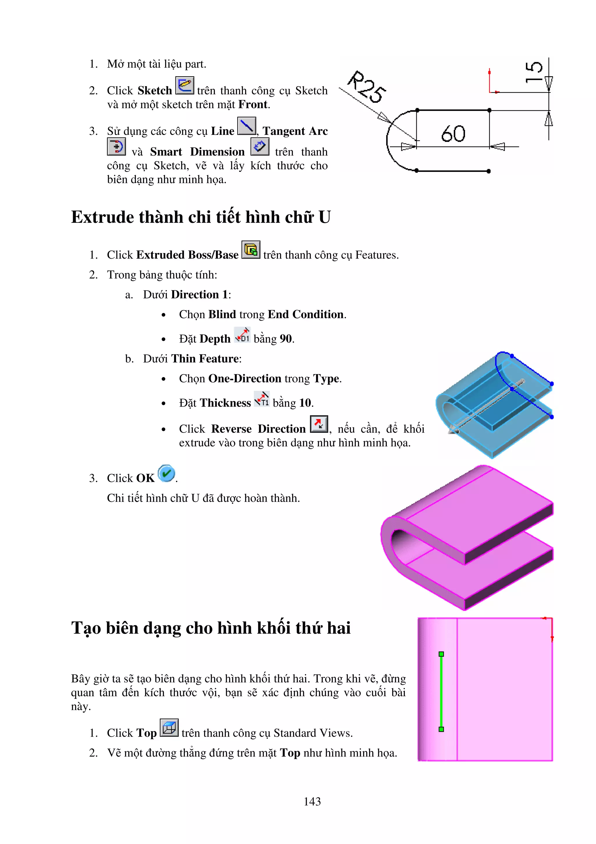143
1. M m t tài li u part.
2. Click Sketch trên thanh công c Sketch
và m m t sketch trên m t Front.
3. S d ng các công c Line , Tangent Arc
và Smart Dimension trên thanh
công c Sketch, v và l y kích thư c cho
biên d ng như minh h a.
Extrude thành chi ti t hình ch U
1. Click Extruded Boss/Base trên thanh công c Features.
2. Trong b ng thu c tính:
a. Dư i Direction 1:
• Ch n Blind trong End Condition.
• t Depth b ng 90.
b. Dư i Thin Feature:
• Ch n One-Direction trong Type.
• t Thickness b ng 10.
• Click Reverse Direction , n u c n, kh i
extrude vào trong biên d ng như hình minh h a.
3. Click OK .
Chi ti t hình ch U ã ư c hoàn thành.
T o biên d ng cho hình kh i th hai
Bây gi ta s t o biên d ng cho hình kh i th hai. Trong khi v , ng
quan tâm n kích thư c v i, b n s xác nh chúng vào cu i bài
này.
1. Click Top trên thanh công c Standard Views.
2. V m t ư ng th ng ng trên m t Top như hình minh h a.
 
